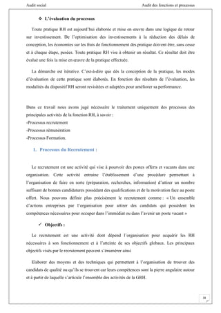 Audit social Audit des fonctions et processus
28
 L’évaluation du processus
Toute pratique RH est aujourd’hui élaborée et mise en œuvre dans une logique de retour
sur investissement. De l’optimisation des investissements à la réduction des délais de
conception, les économies sur les frais de fonctionnement des pratique doivent être, sans cesse
et à chaque étape, pesées. Toute pratique RH vise à obtenir un résultat. Ce résultat doit être
évalué une fois la mise en œuvre de la pratique effectuée.
La démarche est itérative. C’est-à-dire que dès la conception de la pratique, les modes
d’évaluation de cette pratique sont élaborés. En fonction des résultats de l’évaluation, les
modalités du dispositif RH seront revisitées et adaptées pour améliorer sa performance.
Dans ce travail nous avons jugé nécessaire le traitement uniquement des processus des
principales activités de la fonction RH, à savoir :
-Processus recrutement
-Processus rémunération
-Processus Formation.
1. Processus du Recrutement :
Le recrutement est une activité qui vise à pourvoir des postes offerts et vacants dans une
organisation. Cette activité entraine l’établissement d’une procédure permettant à
l’organisation de faire en sorte (préparation, recherches, information) d’attirer un nombre
suffisant de bonnes candidatures possédant des qualifications et de la motivation face au poste
offert. Nous pouvons définir plus précisément le recrutement comme : « Un ensemble
d’actions entreprises par l’organisation pour attirer des candidats qui possèdent les
compétences nécessaires pour occuper dans l’immédiat ou dans l’avenir un poste vacant »
 Objectifs :
Le recrutement est une activité dont dépend l’organisation pour acquérir les RH
nécessaires à son fonctionnement et à l’atteinte de ses objectifs globaux. Les principaux
objectifs visés par le recrutement peuvent s’énumérer ainsi
Elaborer des moyens et des techniques qui permettent à l’organisation de trouver des
candidats de qualité ou qu’ils se trouvent car leurs compétences sont la pierre angulaire autour
et à partir de laquelle s’articule l’ensemble des activités de la GRH.
 