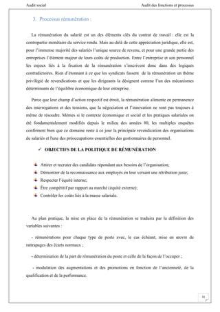 Audit social Audit des fonctions et processus
31
3. Processus rémunération :
La rémunération du salarié est un des éléments clés du contrat de travail : elle est la
contrepartie monétaire du service rendu. Mais au-delà de cette appréciation juridique, elle est,
pour l’immense majorité des salariés l’unique source de revenu, et pour une grande partie des
entreprises l’élément majeur de leurs coûts de production. Entre l’entreprise et son personnel
les enjeux liés à la fixation de la rémunération s’inscrivent donc dans des logiques
contradictoires. Rien d’étonnant à ce que les syndicats fassent de la rémunération un thème
privilégié de revendications et que les dirigeants la désignent comme l’un des mécanismes
déterminants de l’équilibre économique de leur entreprise.
Parce que leur champ d’action respectif est étroit, la rémunération alimente en permanence
des interrogations et des tensions, que la négociation et l’innovation ne sont pas toujours à
même de résoudre. Mêmes si le contexte économique et social et les pratiques salariales on
été fondamentalement modifiés depuis le milieu des années 80, les multiples enquêtes
confirment bien que ce domaine reste à ce jour la principale revendication des organisations
de salariés et l'une des préoccupations essentielles des gestionnaires de personnel.
 OBJECTIFS DE LA POLITIQUE DE RÉMUNÉRATION
Attirer et recruter des candidats répondant aux besoins de l’organisation;
Démontrer de la reconnaissance aux employés en leur versant une rétribution juste;
Respecter l’équité interne;
Être compétitif par rapport au marché (équité externe);
Contrôler les coûts liés à la masse salariale.
Au plan pratique, la mise en place de la rémunération se traduira par la définition des
variables suivantes :
- rémunérations pour chaque type de poste avec, le cas échéant, mise en œuvre de
rattrapages des écarts normaux ;
- détermination de la part de rémunération du poste et celle de la façon de l’occuper ;
- modulation des augmentations et des promotions en fonction de l’ancienneté, de la
qualification et de la performance.
 