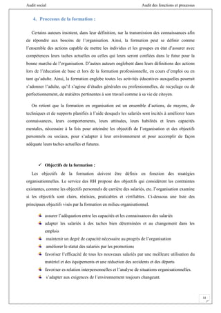 Audit social Audit des fonctions et processus
33
4. Processus de la formation :
Certains auteurs insistent, dans leur définition, sur la transmission des connaissances afin
de répondre aux besoins de l’organisation. Ainsi, la formation peut se définir comme
l’ensemble des actions capable de mettre les individus et les groupes en état d’assurer avec
compétences leurs taches actuelles ou celles qui leurs seront confiées dans le futur pour la
bonne marche de l’organisation. D’autres auteurs englobent dans leurs définitions des actions
lors de l’éducation de base et lors de la formation professionnelle, en cours d’emploi ou en
tant qu’adulte. Ainsi, la formation englobe toutes les activités éducatives auxquelles pourrait
s’adonner l’adulte, qu’il s’agisse d’études générales ou professionnelles, de recyclage ou de
perfectionnement, de matières pertinentes à son travail comme à sa vie de citoyen.
On retient que la formation en organisation est un ensemble d’actions, de moyens, de
techniques et de supports planifiés à l’aide desquels les salariés sont incités à améliorer leurs
connaissances, leurs comportements, leurs attitudes, leurs habilités et leurs capacités
mentales, nécessaire à la fois pour atteindre les objectifs de l’organisation et des objectifs
personnels ou sociaux, pour s’adapter à leur environnement et pour accomplir de façon
adéquate leurs taches actuelles et futures.
 Objectifs de la formation :
Les objectifs de la formation doivent être définis en fonction des stratégies
organisationnelles. Le service des RH propose des objectifs qui considèrent les contraintes
existantes, comme les objectifs personnels de carrière des salariés, etc. l’organisation examine
si les objectifs sont clairs, réalistes, praticables et vérifiables. Ci-dessous une liste des
principaux objectifs visés par la formation en milieu organisationnel.
assurer l’adéquation entre les capacités et les connaissances des salariés
adapter les salariés à des taches bien déterminées et au changement dans les
emplois
maintenir un degré de capacité nécessaire au progrès de l’organisation
améliorer le statut des salariés par les promotions
favoriser l’efficacité de tous les nouveaux salariés par une meilleure utilisation du
matériel et des équipements et une réduction des accidents et des départs
favoriser es relation interpersonnelles et l’analyse de situations organisationnelles.
s’adapter aux exigences de l’environnement toujours changeant.
 