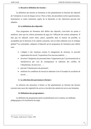 Audit social Audit des fonctions et processus
35
A. Recueil et définition des besoins :
La définition des besoins en formation se fait généralement en fonction des objectifs
de l’entreprise et ceux de chaque service. Pour ce faire, des procédures écrites (questionnaires,
formulaires) et orales (entretiens auprès de la hiérarchie et des intéressés) peuvent être
adoptées.
B. La définition des objectifs :
Tout programme de formation doit définir des objectifs, c'est-à-dire les points à
améliorer, ainsi que les critères permettant de juger de l’efficacité des actions entreprises. Il
faut que les objectifs soient clairs, précis, quantifiés dans la mesure du possible, et
acceptables par la direction et les salariés concernés, tout en étant cohérents avec la stratégie
globale10
.Les principales catégories d’objectifs qu’un programme de formation peut définir
sont :
 s’adapter à des situations comme le changement de structure, la nouvelle
organisation du travail, l’acquisition d’un nouveau matériel… ;
 favoriser l’intégration du personnel dans l’organisation par l’accroissement de sa
satisfaction et par voie de conséquences la réduction des conflits, de
l’absentéisme, du turn-over… ;
 prévenir l’obsolescence du personnel ;
 améliorer les conditions de travail en réduisant à tire d’exemple les accidents de
travail….
C. La sélection des personnes à former :
La sélection des personnes à former se fait généralement en fonction des besoins
recensés mais aussi des impératifs du service et du désir des salariés de suivre une formation.
D. Définition des programmes :
La définition des programmes porte essentiellement sur le contenu, les méthodes
pédagogiques et la localisation du stage.
10
P. Candau, Audit Social, Vuibert, 1998
 