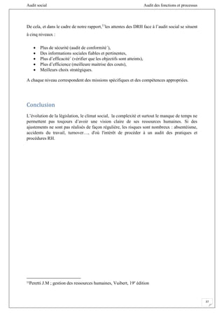 Audit social Audit des fonctions et processus
37
De cela, et dans le cadre de notre rapport,11
les attentes des DRH face à l’audit social se situent
à cinq niveaux :
 Plus de sécurité (audit de conformité´),
 Des informations sociales fiables et pertinentes,
 Plus d’efficacité´ (vérifier que les objectifs sont atteints),
 Plus d’efficience (meilleure maitrise des couts),
 Meilleurs choix stratégiques.
A chaque niveau correspondent des missions spécifiques et des compétences appropriées.
Conclusion
L’évolution de la législation, le climat social, la complexité et surtout le manque de temps ne
permettent pas toujours d’avoir une vision claire de ses ressources humaines. Si des
ajustements ne sont pas réalisés de façon régulière, les risques sont nombreux : absentéisme,
accidents du travail, turnover…, d'où l'intérêt de procéder à un audit des pratiques et
procédures RH.
11
Peretti J.M ; gestion des ressources humaines, Vuibert, 19e
édition
 