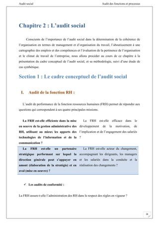 Audit social Audit des fonctions et processus
38
Chapitre 2 : L’audit social
Conscients de l’importance de l’audit social dans la détermination de la cohérence de
l’organisation en termes de management et d’organisation du travail, l’aboutissement à une
cartographie des emplois et des compétences et l’évaluation de la pertinence de l’organisation
et le climat de travail de l’entreprise, nous allons procéder au cours de ce chapitre à la
présentation du cadre conceptuel de l’audit social, et sa méthodologie, suivi d’une étude de
cas synthétique.
Section 1 : Le cadre conceptuel de l’audit social
I. Audit de la fonction RH :
L’audit de performance de la fonction ressources humaines (FRH) permet de répondre aux
questions qui correspondent à ses quatre principales missions.
La FRH est-elle efficiente dans la mise
en oeuvre de la gestion administrative des
RH, utilisant au mieux les apports des
technologies de l’information et de la
communication ?
La FRH est-elle efficace dans le
développement de la motivation, de
l’implication et de l’engagement des salariés
?
La FRH est-elle un partenaire
stratégique performant sur lequel la
direction générale peut s’appuyer en
amont (élaboration de la stratégie) et en
aval (mise en oeuvre) ?
La FRH est-elle acteur du changement,
accompagnant les dirigeants, les managers
et les salariés dans la conduite et la
réalisation des changements ?
 Les audits de conformité :
La FRH assure-t-elle l’administration des RH dans le respect des règles en vigueur ?
 
