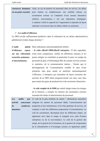 Audit social Audit des fonctions et processus
40
ressources humaines
est un point essentiel.
Ainsi, en cas de pénurie de personnel dans un service, les délais
pour réaliser un redéploiement, une mobilité interne, un
recrutement externe ou l’adoption d’une mesure alternative
(intérim, sous-traitance…) ont une importance stratégique.
L’auditeur vérifie la capacité de l’organisation à répondre de façon
optimale à son besoin dans les délais réduits au minimum.
 Les audits d’efficience
La FRH est-elle suffisamment productive dans la réalisation de ses tâches administratives,
globalement et dans chaque domaine ?
L’audit global
d’efficience repose
sur des référentiels
sectoriels, nationaux
et internationaux.
Deux indicateurs sont principalement utilisés :
– le ratio effectif FRH/effectif entreprise : Il faut cependant,
avant toute comparaison, vérifier les définitions retenues et les
postes intégrés en contrôlant en particulier la prise en compte du
personnel de paie, d’informatique RH, de certains services sociaux
et sanitaires, de la communication interne… Notons que le
développement de l’externalisation modifie le ratio d’une
entreprise sans pour autant en améliorer automatiquement
l’efficience. L’entreprise qui externalise de façon croissante des
activités de la FRH réduit progressivement son ratio, sans faire
pour autant des gains de productivité et des économies financières.
– le coût complet de la FRH par salarié intègre toutes les charges
de la fonction, y compris les factures des prestataires externes
assumant des tâches d’administration du personnel.
Les audits par
activité concernent
de nombreux
domaines.
Le coût de la paie (bulletin de salaire + déclarations annuelles)
intégrant les salaires du personnel dédié, l’amortissement des
progiciels et leur maintenance, et les frais généraux du service, est
comparé à celui des différentes propositions d’externalisation. Le
coût du recrutement, décomposé pour les différentes étapes, est
également suivi dans le temps et comparé avec celui d’autres
entreprises ou de la sous-traitance. Le coût de la gestion des
temps, de la gestion de la formation, de la gestion de composantes
de la rémunération et d’avantages sociaux est également audité.
 