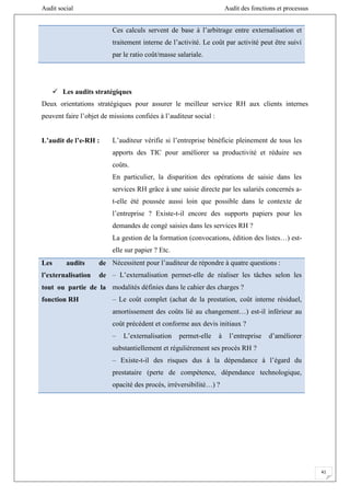 Audit social Audit des fonctions et processus
41
Ces calculs servent de base à l’arbitrage entre externalisation et
traitement interne de l’activité. Le coût par activité peut être suivi
par le ratio coût/masse salariale.
 Les audits stratégiques
Deux orientations stratégiques pour assurer le meilleur service RH aux clients internes
peuvent faire l’objet de missions confiées à l’auditeur social :
L’audit de l’e-RH : L’auditeur vérifie si l’entreprise bénéficie pleinement de tous les
apports des TIC pour améliorer sa productivité et réduire ses
coûts.
En particulier, la disparition des opérations de saisie dans les
services RH grâce à une saisie directe par les salariés concernés a-
t-elle été poussée aussi loin que possible dans le contexte de
l’entreprise ? Existe-t-il encore des supports papiers pour les
demandes de congé saisies dans les services RH ?
La gestion de la formation (convocations, édition des listes…) est-
elle sur papier ? Etc.
Les audits de
l’externalisation de
tout ou partie de la
fonction RH
Nécessitent pour l’auditeur de répondre à quatre questions :
– L’externalisation permet-elle de réaliser les tâches selon les
modalités définies dans le cahier des charges ?
– Le coût complet (achat de la prestation, coût interne résiduel,
amortissement des coûts lié au changement…) est-il inférieur au
coût précédent et conforme aux devis initiaux ?
– L’externalisation permet-elle à l’entreprise d’améliorer
substantiellement et régulièrement ses procès RH ?
– Existe-t-il des risques dus à la dépendance à l’égard du
prestataire (perte de compétence, dépendance technologique,
opacité des procès, irréversibilité…) ?
 