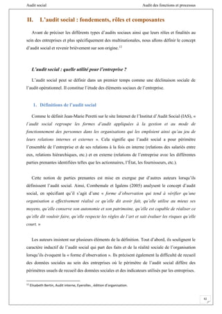 Audit social Audit des fonctions et processus
42
II. L’audit social : fondements, rôles et composantes
Avant de préciser les différents types d’audits sociaux ainsi que leurs rôles et finalités au
sein des entreprises et plus spécifiquement des multinationales, nous allons définir le concept
d’audit social et revenir brièvement sur son origine.12
L’audit social : quelle utilité pour l’entreprise ?
L’audit social peut se définir dans un premier temps comme une déclinaison sociale de
l’audit opérationnel. Il constitue l’étude des éléments sociaux de l’entreprise.
1. Définitions de l’audit social
Comme le définit Jean-Marie Peretti sur le site Internet de l’Institut d’Audit Social (IAS), «
l’audit social regroupe les formes d’audit appliquées à la gestion et au mode de
fonctionnement des personnes dans les organisations qui les emploient ainsi qu’au jeu de
leurs relations internes et externes ». Cela signifie que l’audit social a pour périmètre
l’ensemble de l’entreprise et de ses relations à la fois en interne (relations des salariés entre
eux, relations hiérarchiques, etc.) et en externe (relations de l’entreprise avec les différentes
parties prenantes identifiées telles que les actionnaires, l’État, les fournisseurs, etc.).
Cette notion de parties prenantes est mise en exergue par d’autres auteurs lorsqu’ils
définissent l’audit social. Ainsi, Combemale et Igalens (2005) analysent le concept d’audit
social, en spécifiant qu’il s’agit d’une « forme d’observation qui tend à vérifier qu’une
organisation a effectivement réalisé ce qu’elle dit avoir fait, qu’elle utilise au mieux ses
moyens, qu’elle conserve son autonomie et son patrimoine, qu’elle est capable de réaliser ce
qu’elle dit vouloir faire, qu’elle respecte les règles de l’art et sait évaluer les risques qu’elle
court. »
Les auteurs insistent sur plusieurs éléments de la définition. Tout d’abord, ils soulignent le
caractère inductif de l’audit social qui part des faits et de la réalité sociale de l’organisation
lorsqu’ils évoquent la « forme d’observation ». Ils précisent également la difficulté de recueil
des données sociales au sein des entreprises où le périmètre de l’audit social diffère des
périmètres usuels de recueil des données sociales et des indicateurs utilisés par les entreprises.
12
Elisabeth Bertin, Audit interne, Eyerolles , édition d’organisation.
 