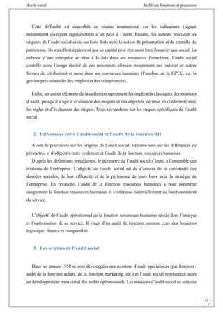 Audit social Audit des fonctions et processus
43
Cette difficulté est exacerbée au niveau international car les indicateurs (légaux
notamment) divergent régulièrement d’un pays à l’autre. Ensuite, les auteurs précisent les
origines de l’audit social et de ses liens forts avec la notion de préservation et de contrôle du
patrimoine. Ils spécifient également que ce capital peut être aussi bien financier que social. La
richesse d’une entreprise se situe à la fois dans ses ressources financières (l’audit social
contrôle donc l’usage réalisé de ces ressources allouées notamment aux salaires et autres
formes de rétribution) et aussi dans ses ressources humaines (l’analyse de la GPEC, i.e. la
gestion prévisionnelle des emplois et des compétences).
Enfin, les autres éléments de la définition reprennent les impératifs classiques des missions
d’audit, puisqu’il s’agit d’évaluation des moyens et des objectifs, de mise en conformité avec
les règles et d’évaluation des risques. Nous reviendrons sur les risques spécifiques de l’audit
social.
2. Différences entre l’audit social et l’audit de la fonction RH
Avant de poursuivre sur les origines de l’audit social, arrêtons-nous sur les différences de
périmètres et d’objectifs entre ce dernier et l’audit de la fonction ressources humaines.
D’après les définitions précédentes, le périmètre de l’audit social s’étend à l’ensemble des
relations de l’entreprise. L’objectif de l’audit social est de s’assurer de la conformité des
données sociales, de leur efficacité et de la pertinence de leurs liens avec la stratégie de
l’entreprise. En revanche, l’audit de la fonction ressources humaines a pour périmètre
uniquement la fonction ressources humaines et s’intéresse essentiellement au fonctionnement
du service.
L’objectif de l’audit opérationnel de la fonction ressources humaines réside dans l’analyse
et l’optimisation de ce service. Il s’agit d’un audit de fonction, comme ceux des fonctions
logistique, finance et comptabilité.
3. Les origines de l’audit social
Dans les années 1950 se sont développées des missions d’audit spécialisées (par fonction :
audit de la fonction achats, de la fonction marketing, etc.) et l’audit social représentait alors
un développement transversal des audits opérationnels. Les missions d’audit social au sein des
 