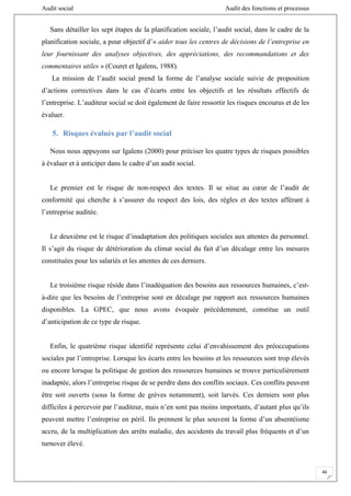 Audit social Audit des fonctions et processus
46
Sans détailler les sept étapes de la planification sociale, l’audit social, dans le cadre de la
planification sociale, a pour objectif d’« aider tous les centres de décisions de l’entreprise en
leur fournissant des analyses objectives, des appréciations, des recommandations et des
commentaires utiles » (Couret et Igalens, 1988).
La mission de l’audit social prend la forme de l’analyse sociale suivie de proposition
d’actions correctives dans le cas d’écarts entre les objectifs et les résultats effectifs de
l’entreprise. L’auditeur social se doit également de faire ressortir les risques encourus et de les
évaluer.
5. Risques évalués par l’audit social
Nous nous appuyons sur Igalens (2000) pour préciser les quatre types de risques possibles
à évaluer et à anticiper dans le cadre d’un audit social.
Le premier est le risque de non-respect des textes. Il se situe au cœur de l’audit de
conformité qui cherche à s’assurer du respect des lois, des règles et des textes afférant à
l’entreprise auditée.
Le deuxième est le risque d’inadaptation des politiques sociales aux attentes du personnel.
Il s’agit du risque de détérioration du climat social du fait d’un décalage entre les mesures
constituées pour les salariés et les attentes de ces derniers.
Le troisième risque réside dans l’inadéquation des besoins aux ressources humaines, c’est-
à-dire que les besoins de l’entreprise sont en décalage par rapport aux ressources humaines
disponibles. La GPEC, que nous avons évoquée précédemment, constitue un outil
d’anticipation de ce type de risque.
Enfin, le quatrième risque identifié représente celui d’envahissement des préoccupations
sociales par l’entreprise. Lorsque les écarts entre les besoins et les ressources sont trop élevés
ou encore lorsque la politique de gestion des ressources humaines se trouve particulièrement
inadaptée, alors l’entreprise risque de se perdre dans des conflits sociaux. Ces conflits peuvent
être soit ouverts (sous la forme de grèves notamment), soit larvés. Ces derniers sont plus
difficiles à percevoir par l’auditeur, mais n’en sont pas moins importants, d’autant plus qu’ils
peuvent mettre l’entreprise en péril. Ils prennent le plus souvent la forme d’un absentéisme
accru, de la multiplication des arrêts maladie, des accidents du travail plus fréquents et d’un
turnover élevé.
 