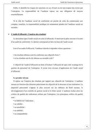 Audit social Audit des fonctions et processus
48
Enfin, il identifie les risques de sanctions en cas d’écart ou de non-respect des textes par
l’entreprise. La responsabilité de l’auditeur repose sur une obligation de moyens
essentiellement.
Si le rôle de l’auditeur social de conformité est proche de celui du commissaire aux
comptes, toutefois, la responsabilité juridique (et notamment pénale) de l’auditeur social est
moindre.
 L’audit d’efficacité : l’analyse des résultats
Le deuxième type d’audit social est celui d’efficacité. Il intervient le plus souvent à la suite
d’un audit de conformité. Ce dernier correspond en fait à la base de l’audit social.
Lors d’un audit d’efficacité, l’auditeur cherche à répondre à deux questions :
• les résultats obtenus sont-ils conformes aux objectifs fixés ?
• et les résultats ont-ils été obtenus au moindre coût ?
L’objectif de l’audit d’efficacité est donc d’évaluer l’efficacité de type coût/ avantage de la
gestion du personnel de l’entreprise. Il existe trois niveaux d’application de l’audit social
d’efficacité.
Le premier niveau
Il repose sur l’analyse des résultats par rapport aux objectifs de l’entreprise. L’auditeur
mesure en fonction des éléments préexistants les objectifs de la structure et leur réalisation. Le
dispositif préexistant s’appuie le plus souvent sur les tableaux de bord sociaux, le
développement d’un contrôle de gestion social et le bilan social. L’auditeur évalue alors les
critères de qualité des indicateurs utilisés par l’entreprise. Les principaux critères de qualité
sont :
• la fidélité de l’indicateur ;
• sa validité ;
• sa sensibilité ;
• sa stabilité ;
• sa comparabilité.
 