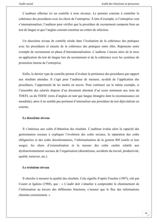 Audit social Audit des fonctions et processus
49
L’auditeur effectue ici un contrôle à trois niveaux. Le premier consiste à contrôler la
cohérence des procédures avec les choix de l’entreprise. À titre d’exemple, si l’entreprise veut
s’internationaliser, l’auditeur peut vérifier que la procédure de recrutement comporte bien un
test de langue et que l’anglais courant constitue un critère de sélection.
Un deuxième niveau de contrôle réside dans l’évaluation de la cohérence des pratiques
avec les procédures et ensuite de la cohérence des pratiques entre elles. Reprenons notre
exemple de recrutement en phase d’internationalisation. L’auditeur s’assure alors de la mise
en application du test de langue lors du recrutement et de la cohérence avec les systèmes de
promotion interne de l’entreprise.
Enfin, le dernier type de contrôle permet d’évaluer la pertinence des procédures par rapport
aux résultats attendus. Il s’agit pour l’auditeur de mesurer, au-delà de l’application des
procédures, l’opportunité de les mettre en œuvre. Pour continuer sur le même exemple, si
l’ensemble des salariés dispose d’un document attestant d’un score minimum aux tests du
TOEFL ou du TOEIC (tests d’anglais en tant que langue étrangère dont la reconnaissance est
mondiale), alors il ne semble pas pertinent d’internaliser une procédure de test déjà réalisée en
externe.
Le deuxième niveau
Il s’intéresse aux coûts d’obtention des résultats. L’auditeur évalue alors la capacité des
gestionnaires sociaux à expliquer l’évolution des coûts sociaux, la séparation des coûts
obligatoires et des coûts discrétionnaires, l’informatisation de la gestion RH (outils et leur
usage), les choix d’externalisation et la mesure des coûts cachés relatifs aux
dysfonctionnements sociaux de l’organisation (absentéisme, accidents du travail, productivité,
qualité, turnover, etc.).
Le troisième niveau
Il cherche à mesurer la qualité des résultats. Cela signifie d’après Foucher (1987), cité par
Couret et Igalens (1988), que : « L’audit doit s’attacher à comprendre le cheminement de
l’information au travers des différentes fonctions, s’assurer que le flux des informations
chemine correctement. »
 
