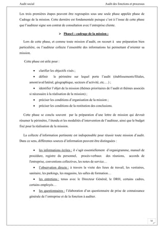 Audit social Audit des fonctions et processus
52
Les trois premières étapes peuvent être regroupées sous une seule phase appelée phase de
Cadrage de la mission. Cette dernière est fondamentale puisque c’est à l’issue de cette phase
que l’auditeur signe son contrat de consultation avec l’entreprise cliente.
 Phase1 : cadrage de la mission :
Lors de cette phase, et comme toute mission d’audit, on recourt à une préparation bien
particulière, ou l’auditeur collecte l’ensemble des informations lui permettant d’orienter sa
mission.
Cette phase est utile pour :
 clarifier les objectifs visés ;
 définir le périmètre sur lequel porte l’audit (établissements/filiales,
amont/aval/latéral, géographique, secteurs d’activité, etc.…) ;
 identifier l’objet de la mission (thèmes prioritaires de l’audit et thèmes associés
si nécessaire à la réalisation de la mission) ;
 préciser les conditions d’organisation de la mission ;
 préciser les conditions de la restitution des conclusions.
Cette phase se conclu souvent par la préparation d’une lettre de mission qui devrait
résumer le périmètre, l’étendu et les modalités d’intervention de l’auditeur, ainsi que le budget
fixé pour la réalisation de la mission.
La collecte d’information pertinente est indispensable pour réussir toute mission d’audit.
Dans ce sens, différentes sources d’information peuvent être distinguées :
 les informations écrites : il s’agit essentiellement d’organigramme, manuel de
procédure, registre du personnel, procès-verbaux des réunions, accords de
l'entreprise, conventions collectives, les notes de service…
 l’observation directe : à travers la visite des lieux de travail, les vestiaires,
sanitaire, les parkings, les magasins, les salles de formation…
 les entretiens : tenus avec le Directeur Général, le DRH, certains cadres,
certains employés…
 les questionnaires : l’élaboration d’un questionnaire de prise de connaissance
générale de l’entreprise et de la fonction à auditer.
 