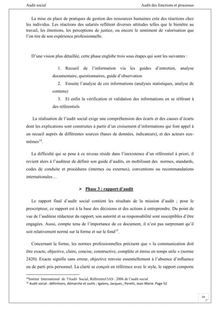 Audit social Audit des fonctions et processus
54
La mise en place de pratiques de gestion des ressources humaines crée des réactions chez
les individus. Les réactions des salariés reflètent diverses attitudes telles que le bienêtre au
travail, les émotions, les perceptions de justice, ou encore le sentiment de valorisation que
l’on tire de son expérience professionnelle.
D’une vision plus détaillée, cette phase englobe trois sous étapes qui sont les suivantes :
1. Recueil de l’information via les guides d’entretien, analyse
documentaire, questionnaires, guide d’observation
2. Ensuite l’analyse de ces informations (analyses statistiques, analyse de
contenu)
3. Et enfin la vérification et validation des informations en se référant à
des référentiels
La réalisation de l’audit social exige une compréhension des écarts et des causes d’écarts
dont les explications sont construites à partir d’un croisement d’informations qui font appel à
un recueil auprès de différentes sources (bases de données, indicateurs), et des acteurs eux-
mêmes14
.
La difficulté qui se pose à ce niveau réside dans l’inexistence d’un référentiel à priori, il
revient alors à l’auditeur de définir son guide d’audits, en mobilisant des normes, standards,
codes de conduite et procédures (internes ou externes), conventions ou recommandations
internationales…
 Phase 3 : rapport d’audit
Le rapport final d’audit social contient les résultats de la mission d’audit ; pour le
prescripteur, ce rapport est à la base des décisions et des actions à entreprendre. Du point de
vue de l’auditeur rédacteur du rapport, son autorité et sa responsabilité sont susceptibles d’être
engagées. Aussi, compte tenu de l’importance de ce document, il n’est pas surprenant qu’il
soit relativement normé sur la forme et sur le fond15
.
Concernant la forme, les normes professionnelles précisent que « la communication doit
être exacte, objective, claire, concise, constructive, complète et émise en temps utile » (norme
2420). Exacte signifie sans erreur, objective renvoie essentiellement à l’absence d’influence
ou de parti pris personnel. La clarté se conçoit en référence avec le style, le rapport comporte
14
Institut International de l'Audit Social, Référentiel IAS : 2006 de l’audit social
15
Audit social : définitions, démarche et outils ; Igalens, Jacques.; Peretti, Jean-Marie. Page 52
 