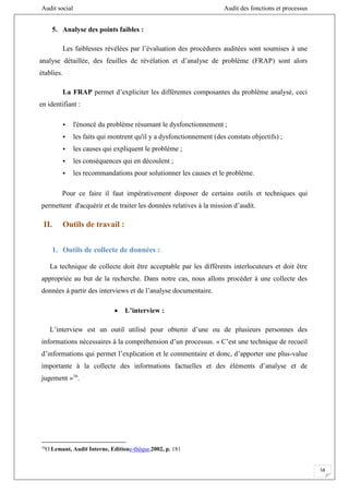 Audit social Audit des fonctions et processus
58
5. Analyse des points faibles :
Les faiblesses révélées par l’évaluation des procédures auditées sont soumises à une
analyse détaillée, des feuilles de révélation et d’analyse de problème (FRAP) sont alors
établies.
La FRAP permet d’expliciter les différentes composantes du problème analysé, ceci
en identifiant :
• l'énoncé du problème résumant le dysfonctionnement ;
• les faits qui montrent qu'il y a dysfonctionnement (des constats objectifs) ;
• les causes qui expliquent le problème ;
• les conséquences qui en découlent ;
• les recommandations pour solutionner les causes et le problème.
Pour ce faire il faut impérativement disposer de certains outils et techniques qui
permettent d'acquérir et de traiter les données relatives à la mission d’audit.
II. Outils de travail :
1. Outils de collecte de données :
La technique de collecte doit être acceptable par les différents interlocuteurs et doit être
appropriée au but de la recherche. Dans notre cas, nous allons procéder à une collecte des
données à partir des interviews et de l’analyse documentaire.
 L’interview :
L’interview est un outil utilisé pour obtenir d’une ou de plusieurs personnes des
informations nécessaires à la compréhension d’un processus. « C’est une technique de recueil
d’informations qui permet l’explication et le commentaire et donc, d’apporter une plus-value
importante à la collecte des informations factuelles et des éléments d’analyse et de
jugement »16
.
16
O.Lemant, Audit Interne, Editione-thèque,2002, p. 181
 