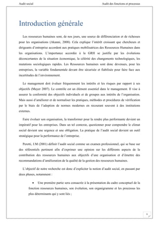 Audit social Audit des fonctions et processus
6
Introduction générale
Les ressources humaines sont, de nos jours, une source de différenciation et de richesses
pour les organisations (Akanni, 2008). Cela explique l’intérêt croissant que chercheurs et
dirigeants d’entreprise accordent aux pratiques mobilisatrices des Ressources Humaines dans
les organisations. L’importance accordée à la GRH se justifie par les évolutions
déconcertantes de la situation économique, la célérité des changements technologiques, les
mutations sociologiques rapides. Les Ressources humaines sont donc devenues, pour les
entreprises, la variable fondamentale devant être sécurisée et fiabilisée pour faire face aux
incertitudes de l’environnement.
Le management doit évaluer fréquemment les intérêts et les risques par rapport à ses
objectifs (Mayer 2007). Le contrôle est un élément essentiel dans le management. Il vise à
assurer la conformité des objectifs individuels et de groupes aux intérêts de l’organisation.
Mais aussi d’améliorer et de normaliser les pratiques, méthodes et procédures de vérification
par le biais de l’adoption de normes modernes en recourant souvent à des institutions
externes.
Faire évoluer son organisation, la transformer pour la rendre plus performante devient un
impératif pour les entreprises. Dans un tel contexte, questionner pour comprendre le climat
social devient une urgence et une obligation. La pratique de l’audit social devient un outil
stratégique pour la performance de l’entreprise.
Peretti, J.M (2001) définit l’audit social comme un examen professionnel, qui se base sur
des référentiels pertinent afin d’exprimer une opinion sur les différents aspects de la
contribution des ressources humaines aux objectifs d’une organisation et d’émettre des
recommandations d’amélioration de la qualité de la gestion des ressources humaines.
L’objectif de notre recherche est donc d’expliciter la notion d’audit social, en passant par
deux phases, notamment :
 Une première partie sera consacrée à la présentation du cadre conceptuel de la
fonction ressources humaines, son évolution, son organigramme et les processus les
plus déterminants qui y sont liés ;
 