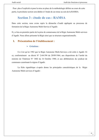 Audit social Audit des fonctions et processus
62
Pour plus d’explicité et pour la mise en place de la méthodologie définie au cours de cette
partie, la prochaine section sera dédiée à l’étude de cas tenue au sein de la RAMSA.
Section 3 : étude de cas : RAMSA
Dans cette section, nous avons repris la démarche d’audit appliquée au processus de
formation de la Régie Autonome Multi-Service d’Agadir.
Il y a lieu en première partie de la prise de connaissance de la Régie Autonome Multi-services
d’Agadir. Nous allons présenter la Régie ainsi que sa structure organisationnelle.
I. Présentation de l’établissement :
 Création :
Ce n’est qu’en 1982 que la Régie Autonome Multi-Services a été créée à Agadir. Et
ce, conformément au décret N° 2-64-394 du 20/09/1964, aux dispositions de l’arrêté du
ministre de l’Intérieur N° 3402 du 16 Octobre 1980, et aux délibérations du syndicat de
communes constituant la région d’Agadir.
La fiche signalétique ci-après donne les principales caractéristiques de la Régie
Autonome Multi-services d’Agadir :
 