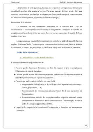 Audit social Audit des fonctions et processus
68
A la lumière de cette pyramide, la régie doit se pencher sur le problème de la relève
des effectifs proches à la retraite (d’environ 9%) et du transfert de leurs savoirs faire aux
nouveaux recrus surtout que la régie ne dispose pas d’une grande marge de manœuvre pour
ses prévisions de recrutement (contrainte de contrôle du budget).
Présentation de la mission :
La formation est une composante importante de la fonction RH. C’est un
investissement à valeur ajoutée dans la mesure où elle permet à l’entreprise d’accroitre les
compétences et la productivité de leur main-d’œuvre tout en augmentant la qualité de leurs
produits et services.
L’importance que requiert la formation et son coût élevé, rend indispensable la mise
en place d’actions d’audit. Ce dernier porte généralement sur trois niveaux distincts, à savoir
la conformité, le respect des procédures et vérification d’efficacité du système de formation.
Audit de la formation :
2.1.Objectifs de l’audit de la formation :
L’audit de la formation a 0pour finalités de :
 s’assurer que les besoins en formations ont bien été recensés et pris en compte pour
l’élaboration du plan de formation ;
 s’assurer que les actions de formation proposées, cadrent avec les besoins recensés et
répondent parfaitement aux aspirations des formés ;
 s’assurer que les formations réalisées ont contribué à :
- l’augmentation de l’efficacité et de l’efficience de l’organisation (performance,
qualité, polyvalence, …) ;
- l’accroissement des connaissances et compétences des à tous les niveaux de
l’organisation ;
- la valorisation du potentiel des employés dans leur adaptation au travail, lors de
changements de méthodes de travail (introduction de l’informatique) et dans le
cadre de leur développement de carrière.
 apprécier les outputs de la formation et l’incidence de la formation sur les personnes
concernés.
 