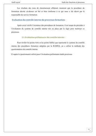 Audit social Audit des fonctions et processus
73
Les résultats des tests de cheminement effectués montrent que la procédure de
formation décrite en-dessus est bel et bien conforme à ce qui nous a été décrit par le
responsable du service formation.
Evaluation du contrôle interne du processus formation:
Après avoir vérifié l’existence des procédures de formation, il est temps de procéder à
l’évaluation du système de contrôle interne mis en place par la régie pour maitriser ce
processus.
2.1.Evaluation préliminaire du contrôle interne :
Pour révéler les points forts et les points faibles que représente le système de contrôle
interne des procédures formation adoptées par la RAMSA, on a utilisé la méthode des
questionnaires de contrôle interne.
Ci-après le questionnaire utilisé pour l’évaluation préliminaire dudit processus
 