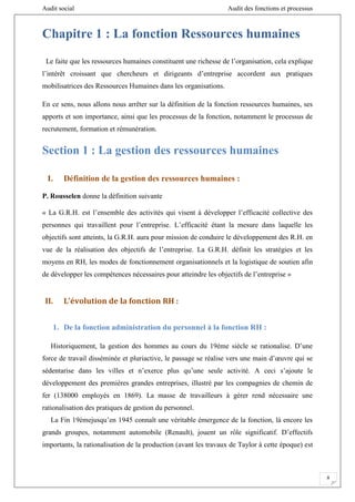 Audit social Audit des fonctions et processus
8
Chapitre 1 : La fonction Ressources humaines
Le faite que les ressources humaines constituent une richesse de l’organisation, cela explique
l’intérêt croissant que chercheurs et dirigeants d’entreprise accordent aux pratiques
mobilisatrices des Ressources Humaines dans les organisations.
En ce sens, nous allons nous arrêter sur la définition de la fonction ressources humaines, ses
apports et son importance, ainsi que les processus de la fonction, notamment le processus de
recrutement, formation et rémunération.
Section 1 : La gestion des ressources humaines
I. Définition de la gestion des ressources humaines :
P. Rousselen donne la définition suivante
« La G.R.H. est l’ensemble des activités qui visent à développer l’efficacité collective des
personnes qui travaillent pour l’entreprise. L’efficacité étant la mesure dans laquelle les
objectifs sont atteints, la G.R.H. aura pour mission de conduire le développement des R.H. en
vue de la réalisation des objectifs de l’entreprise. La G.R.H. définit les stratégies et les
moyens en RH, les modes de fonctionnement organisationnels et la logistique de soutien afin
de développer les compétences nécessaires pour atteindre les objectifs de l’entreprise »
II. L’évolution de la fonction RH :
1. De la fonction administration du personnel à la fonction RH :
Historiquement, la gestion des hommes au cours du 19ème siècle se rationalise. D’une
force de travail disséminée et pluriactive, le passage se réalise vers une main d’œuvre qui se
sédentarise dans les villes et n’exerce plus qu’une seule activité. A ceci s’ajoute le
développement des premières grandes entreprises, illustré par les compagnies de chemin de
fer (138000 employés en 1869). La masse de travailleurs à gérer rend nécessaire une
rationalisation des pratiques de gestion du personnel.
La Fin 19èmejusqu’en 1945 connaît une véritable émergence de la fonction, là encore les
grands groupes, notamment automobile (Renault), jouent un rôle significatif. D’effectifs
importants, la rationalisation de la production (avant les travaux de Taylor à cette époque) est
 