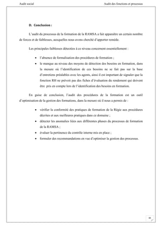 Audit social Audit des fonctions et processus
84
D. Conclusion :
L’audit du processus de la formation de la RAMSA a fait apparaître un certain nombre
de forces et de faiblesses, auxquelles nous avons cherché d’apporter remède.
Les principales faiblesses détectées à ce niveau concernent essentiellement :
 l’absence de formalisation des procédures de formation ;
 le manque au niveau des moyens de détection des besoins en formation, dans
la mesure où l’identification de ces besoins ne se fait pas sur la base
d’entretiens préalables avec les agents, ainsi il est important de signaler que la
fonction RH ne prévoit pas des fiches d’évaluation du rendement qui doivent
être pris en compte lors de l’identification des besoins en formation.
En guise de conclusion, l’audit des procédures de la formation est un outil
d’optimisation de la gestion des formations, dans la mesure où il nous a permis de :
 vérifier la conformité des pratiques de formation de la Régie aux procédures
décrites et aux meilleures pratiques dans ce domaine ;
 détecter les anomalies liées aux différentes phases du processus de formation
de la RAMSA ;
 évaluer la pertinence du contrôle interne mis en place ;
 formuler des recommandations en vue d’optimiser la gestion des processus.
 