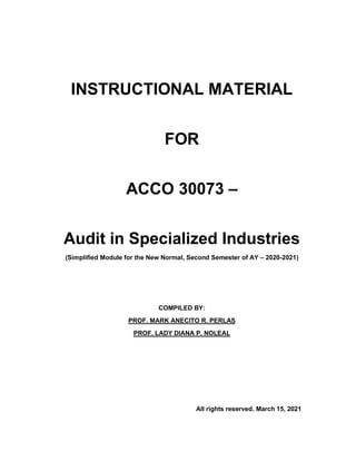 INSTRUCTIONAL MATERIAL
FOR
ACCO 30073 –
Audit in Specialized Industries
(Simplified Module for the New Normal, Second Semester of AY – 2020-2021)
COMPILED BY:
PROF. MARK ANECITO R. PERLAS
PROF. LADY DIANA P. NOLEAL
All rights reserved. March 15, 2021
 