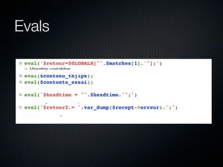 Evals

◦ eval('$retour=$GLOBALS["'.$matches[1].'"];')
  ◦ Variable variables
◦ eval($contenu_thjipk);
◦ eval($contents_essai);
  ◦ Le contenu est lu dans une variable, puis exécuté : un include?
◦ eval('$hexdtime = "'.$hexdtime.'";')
  ◦ Un moyen détourné pour transformer une chaîne en entier
◦ eval('$retour2.= '.var_dump($recept->erreur).';')
  ◦ Ceci est complètement inutile....
 