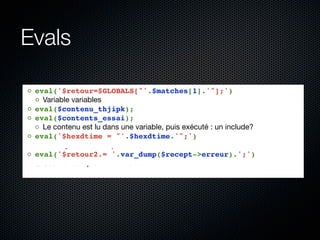 Evals

◦ eval('$retour=$GLOBALS["'.$matches[1].'"];')
  ◦ Variable variables
◦ eval($contenu_thjipk);
◦ eval($contents_essai);
  ◦ Le contenu est lu dans une variable, puis exécuté : un include?
◦ eval('$hexdtime = "'.$hexdtime.'";')
  ◦ Un moyen détourné pour transformer une chaîne en entier
◦ eval('$retour2.= '.var_dump($recept->erreur).';')
  ◦ Ceci est complètement inutile....
 