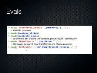 Evals

◦ eval('$retour=$GLOBALS["'.$matches[1].'"];')
  ◦ Variable variables
◦ eval($contenu_thjipk);
◦ eval($contents_essai);
  ◦ Le contenu est lu dans une variable, puis exécuté : un include?
◦ eval('$hexdtime = "'.$hexdtime.'";')
  ◦ Un moyen détourné pour transformer une chaîne en entier
◦ eval('$retour2.= '.var_dump($recept->erreur).';')
  ◦ Ceci est complètement inutile....
 