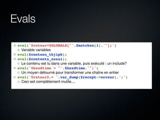 Evals

◦ eval('$retour=$GLOBALS["'.$matches[1].'"];')
  ◦ Variable variables
◦ eval($contenu_thjipk);
◦ eval($contents_essai);
  ◦ Le contenu est lu dans une variable, puis exécuté : un include?
◦ eval('$hexdtime = "'.$hexdtime.'";')
  ◦ Un moyen détourné pour transformer une chaîne en entier
◦ eval('$retour2.= '.var_dump($recept->erreur).';')
  ◦ Ceci est complètement inutile....
 