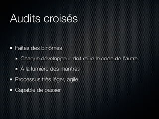 Audits croisés

 Faîtes des binômes
   Chaque développeur doit relire le code de l’autre
   À la lumière des mantras
 Processus très léger, agile
 Capable de passer
 
