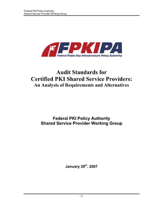 Federal PKI Policy Authority
Shared Service Provider Working Group
Audit Standards for
Certified PKI Shared Service Providers:
An Analysis of Requirements and Alternatives
Federal PKI Policy Authority
Shared Service Provider Working Group
January 29th
, 2007
-1-
 