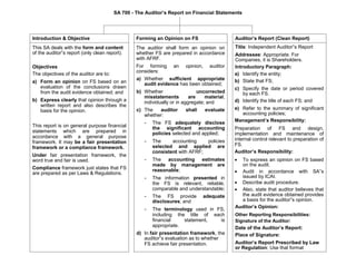 SA 700 - The Auditor’s Report on Financial Statements
Introduction & Objective
This SA deals with the form and content
of the auditor‟s report (only clean report).
Objectives
The objectives of the auditor are to:
a) Form an opinion on FS based on an
evaluation of the conclusions drawn
from the audit evidence obtained; and
b) Express clearly that opinion through a
written report and also describes the
basis for the opinion.
This report is on general purpose financial
statements which are prepared in
accordance with a general purpose
framework. It may be a fair presentation
framework or a compliance framework.
Under fair presentation framework, the
word true and fair is used.
Compliance framework just states that FS
are prepared as per Laws & Regulations.
Forming an Opinion on FS
The auditor shall form an opinion on
whether FS are prepared in accordance
with AFRF.
For forming an opinion, auditor
considers:
a) Whether sufficient appropriate
audit evidence has been obtained;
b) Whether uncorrected
misstatements are material,
individually or in aggregate; and
c) The auditor shall evaluate
whether:
- The FS adequately disclose
the significant accounting
policies selected and applied;
- The accounting policies
selected and applied are
consistent with AFRF;
- The accounting estimates
made by management are
reasonable;
- The information presented in
the FS is relevant, reliable,
comparable and understandable;
- The FS provide adequate
disclosures; and
- The terminology used in FS,
including the title of each
financial statement, is
appropriate.
d) In fair presentation framework, the
auditor‟s evaluation as to whether
FS achieve fair presentation.
Auditor’s Report (Clean Report)
Title: Independent Auditor‟s Report
Addressee: Appropriate. For
Companies, it is Shareholders.
Introductory Paragraph:
a) Identify the entity;
b) State that FS;
c) Specify the date or period covered
by each FS.
d) Identify the title of each FS; and
e) Refer to the summary of significant
accounting policies;
Management’s Responsibility:
Preparation of FS and design,
implementation and maintenance of
internal control relevant to preparation of
FS.
Auditor’s Responsibility:
 To express an opinion on FS based
on the audit. 

 Audit in accordance with SA‟s
issued by ICAI. 
 Describe audit procedure. 

 Also, state that auditor believes that
the audit evidence obtained provides
a basis for the auditor‟s opinion. 
Auditor’s Opinion:
Other Reporting Responsibilities:
Signature of the Auditor:
Date of the Auditor’s Report:
Place of Signature:
Auditor’s Report Prescribed by Law
or Regulation: Use that format
 