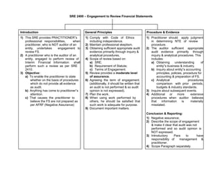 SRE 2400 – Engagement to Review Financial Statements
Introduction General Principles Procedure & Evidence
1) This SRE provides PRACTITIONER‟s 1) Comply with Code of Ethics 1) Practitioner should apply judgment
professional responsibilities, when including independence. in determining NTE of review
practitioner, who is NOT auditor of an 2) Maintain professional skeptism. procedure.
entity, undertakes engagement to 3) Obtaining sufficient appropriate audit 2) The auditor sufficient appropriate
review FS. evidence primarily through inquiry & audit evidence primarily through
2) A practitioner who is the auditor of an analytical procedures. inquiry & analytical procedures. This
entity, engaged to perform review of 4) Scope of review based on: includes:
Interim Financial Information shall a) SRE; a) Obtaining understanding of
perform such a review as per SRE b) Requirement of Statute; entity‟s business & industry.
2410. c) Terms of Engagement. b) Inquiry about entity‟s accounting
3) Objective: 5) Review provides a moderate level principles, policies, procedure for
a) To enable the practitioner to state of assurance. accounting & preparation of FS.
whether on the basis of procedures 6) Agreeing the term of engagement. c) Analytical procedures
which do not provide all evidence (additionally, it should be written that comparison with prior periods,
as audit. an audit is not performed & so audit budgets & industry standards.
b) Anything has come to practitioner‟s opinion is not expressed). 3) Inquire about subsequent events.
attention. 7) Plan the work. 4) Additional or more extensive
c) That causes the practitioner to 8) When using work performed by procedures when auditor believes
believe the FS are not prepared as others, he should be satisfied that that information is materially
per AFRF (Negative Assurance) such work is adequate for purpose. misstated.
9) Document important matters.
Conclusion & Reporting:
1) Negative assurance;
2) Describe the scope of engagement
& make it clear that audit was not
performed and so audit opinion is
NOT expressed.
3) Introductory Para to have
responsibility of management &
practitioner.
4) Scope Paragraph separately.
 