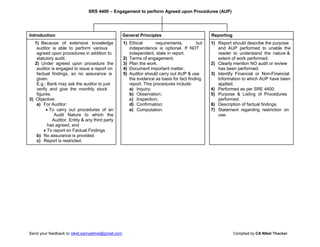 SRS 4400 – Engagement to perform Agreed upon Procedures (AUP)
Introduction General Principles Reporting
1) Because of extensive knowledge 1) Ethical requirements, but 1) Report should describe the purpose
auditor is able to perform various independence is optional. If NOT and AUP performed to unable the
agreed upon procedures in addition to independent, state in report. reader to understand the nature &
statutory audit. 2) Terms of engagement. extent of work performed.
2) Under agreed upon procedure the 3) Plan the work. 2) Clearly mention NO audit or review
auditor is engaged to issue a report on 4) Document important matter. has been performed.
factual findings, so no assurance is 5) Auditor should carry out AUP & use 3) Identify Financial or Non-Financial
given. the evidence as basis for fact finding Information to which AUP have been
E.g.: Bank may ask the auditor to just report. This procedures include: applied.
verify and give the monthly stock a) Inquiry; 4) Performed as per SRE 4400.
figures. b) Observation; 5) Purpose & Listing of Procedures
3) Objective: c) Inspection; performed.
a) For Auditor: d) Confirmation; 6) Description of factual findings.
 To carry out procedures of an e) Computation. 7) Statement regarding restriction on
Audit Nature to which the use.
Auditor, Entity & any third party
has agreed, and
 To report on Factual Findings
b) No assurance is provided.
c) Report is restricted.
Send your feedback to niket.samyaktva@gmail.com Complied by CA Niket Thacker
 