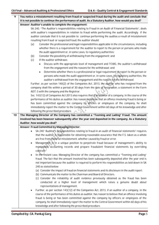 CA Final – Advanced Auditing & Professional Ethics Q & A – Quality Control & Engagement Standards
Compiled by: CA. Pankaj Garg Page 5
9 You notice a misstatement resulting from fraud or suspected fraud during the audit and conclude that
it is not possible to continue the performance of audit. As a Statutory Auditor, how would you deal?
Answer: Auditor’s unable to complete the engagement:
SA 240, “The Auditor’s responsibilities relating to Fraud in an Audit of Financial Statements”, deals
with auditor’s responsibilities in relation to fraud while performing the audit. Accordingly if the
auditor conclude that it is not possible to continue performing the auditas a result of misstatement
resulting from fraud or suspected fraud, the auditor should:
(a) Consider the professional and legal responsibilities applicable in the circumstances, including
whether there is a requirement for the auditor to report to the person or persons who made
the audit appointment or, in some cases, to regulatory authorities;
(b) Consider the possibility of withdrawing from the engagement; and
(c) If the auditor withdraws:
 Discuss with the appropriate level of management and TCWG, the auditor’s withdrawal
from the engagement and the reasons for the withdrawal; and
 Determine whether there is a professional or legal requirement to report to the person or
persons who made the audit appointment or, in some cases, to regulatory authorities, the
auditor’s withdrawal from the engagement and the reasons for the withdrawal.
Further, as per section 140(2) of the Companies Act, 2013, the auditor who has resigned from the
company shall file within a period of 30 days from the date of resignation, a statement in the Form
ADT-3 with the company and the Registrar.
Sec. 143(12) of Companies Act 2013 also requires that if an auditor of a company, in the course of the
performance of his duties as auditor, has reason to believe that an offence involving fraud is being or
has been committed against the company by officers or employees of the company, he shall
immediately report the matter to the Central Government within 60 days of his knowledge and after
following the prescribed procedure.
10 The Managing Director of the Company has committed a “Teeming and Lading” Fraud. The amount
involved has been however subsequently after the year end deposited in the company. As a Statutory
Auditor, how would you deal?
Answer: Fraud Committed by Managing Director:
 SA 240 “Auditor’s Responsibilities relating to fraud in an audit of financial statements” requires
that the auditor is responsible for obtaining reasonable assurance that the F.S. taken as a whole
are free from material misstatement, whether caused by fraud or error.
 Management is in a unique position to perpetrate fraud because of management’s ability to
manipulate accounting records and prepare fraudulent financial statements by overriding
controls.
 In the instant case, Managing Director of the company has committed a “Teeming and Lading”
fraud. The fact that the amount involved has been subsequently deposited after the year end is
not important because the auditor is required to perform his responsibilities as laid down in SA
240 as stated below:
(a) Consider the impact of fraud on financial statements and its disclosure in the audit report.
(b) Communicate the matter to the Chairman and Board of Directors.
(c) Consider the reliability of audit evidence previously obtained as the fraud has been
conducted at a higher level of management which raises a genuine doubt about
representations of management.
 Further, as per section 143(12) of the Companies Act, 2013, if an auditor of a company, in the
course of the performance of his duties as auditor, has reason to believe that an offence involving
fraud is being or has been committed against the company by officers or employees of the
company, he shall immediately report the matter to the Central Government within 60 days of his
knowledge and after following the prescribed procedure.
 