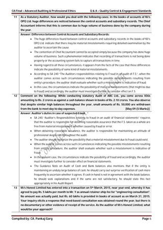 CA Final – Advanced Auditing & Professional Ethics Q & A – Quality Control & Engagement Standards
Compiled by: CA. Pankaj Garg Page 6
11 As a Statutory Auditor, how would you deal with the following cases: In the books of accounts of M/s
OPQ Ltd. huge differences are noticed between the control accounts and subsidiary records. The Chief
Accountant informs that this is common due to huge volume of business done by the company during
the year.
Answer: Difference between Control Accounts and Subsidiary Records:
 The huge differences found between control accounts and subsidiary records in the books of M/s
OPQ Ltd. indicate that there may be material misstatements requiring detailed examination by the
auditor to ascertain the cause.
 The contention of Chief Accountant cannot be accepted simply because the company has done huge
volume of business. Such a phenomenon indicates that recording of transactions is not being done
properly or the accounting system fails to capture all transactions in time.
 Having regard to all these circumstances, it appears from the facts of the case that these differences
indicate the possibility of some kind of material misstatements.
 According to SA 240 “The Auditors responsibilities relating to Fraud in an audit of F.S.”, when the
auditor comes across such circumstances indicating the possible misstatements resulting from
entity’s procedure, the auditor shall evaluate whether such a misstatement is indicative of fraud.
 In this case, the circumstances indicate the possibility of material misstatements (that might be due
to fraud) and accordingly, the auditor must investigate further to consider effect on F.S.
12 Comment on the following: While conducting statutory Audit of ABC Ltd., you come across IOUs
amounting to Rs. 2 crores as against a cash balance shown in books of Rs. 2.10 crores. You also observe
that despite similar high balances throughout the year, small amounts of Rs. 50,000 are withdrawn
from the bank to meet day-to-day expenses. [May 09 (5 Marks)]
Answer: Auditor’s duties in case of suspected fraud:
 SA 240 “Auditor’s Responsibilities relating to fraud in an audit of financial statements” requires
that the auditor is responsible for obtaining reasonable assurance that the F.S. taken as a whole are
free from material misstatement, whether caused by fraud or error.
 When obtaining reasonable assurance, the auditor is responsible for maintaining an attitude of
professional skepticism throughout the audit.
 The auditor should recognize the possibility that a material misstatement due to fraud could exist.
 When the auditor comes across such circumstances indicating the possible misstatements resulting
from entity’s procedure, the auditor shall evaluate whether such a misstatement is indicative of
fraud.
 In the present case, the circumstances indicate the possibility of fraud and accordingly, the auditor
must investigate further to consider effect on financial statements.
 The Guidance Note on Audit of Cash and Bank balances also mentions that if the entity is
maintaining an unduly large balance of cash, he should carry out surprise verification of cash more
frequently to ascertain whether it agrees. If cash in hand is not in agreement with the book balance,
he should seek explanations and if the same are not satisfactory, he should state this fact
appropriately in his Audit Report.
13 M/s Honest Limited has entered into a transaction on 5th March, 2015, near year-end, whereby it has
agreed to pay Rs. 5 lakhs per month to Mr. Y as annual retainer-ship fee for "engineering consultation".
No amount was actually paid, but Rs. 60 lakhs is provided in books of account as on March 31, 2015.
Your inquiry elicits a response that need-based consultation was obtained round the year, but there is
no documentary or other evidence of receipt of the service. As the auditor of M/s Honest Limited, what
would be your approach?
 