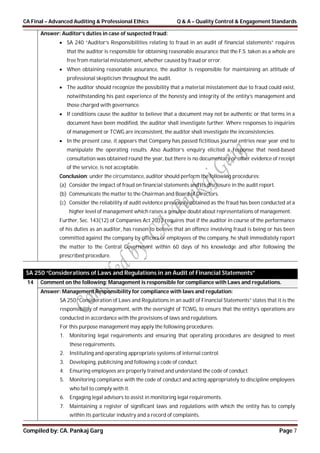 CA Final – Advanced Auditing & Professional Ethics Q & A – Quality Control & Engagement Standards
Compiled by: CA. Pankaj Garg Page 7
Answer: Auditor’s duties in case of suspected fraud:
 SA 240 “Auditor’s Responsibilities relating to fraud in an audit of financial statements” requires
that the auditor is responsible for obtaining reasonable assurance that the F.S. taken as a whole are
free from material misstatement, whether caused by fraud or error.
 When obtaining reasonable assurance, the auditor is responsible for maintaining an attitude of
professional skepticism throughout the audit.
 The auditor should recognize the possibility that a material misstatement due to fraud could exist,
notwithstanding his past experience of the honesty and integrity of the entity’s management and
those charged with governance.
 If conditions cause the auditor to believe that a document may not be authentic or that terms in a
document have been modified, the auditor shall investigate further. Where responses to inquiries
of management or TCWG are inconsistent, the auditor shall investigate the inconsistencies.
 In the present case, it appears that Company has passed fictitious journal entries near year end to
manipulate the operating results. Also Auditor’s enquiry elicited a response that need-based
consultation was obtained round the year, but there is no documentary or other evidence of receipt
of the service, is not acceptable.
Conclusion: under the circumstance, auditor should perform the following procedures:
(a) Consider the impact of fraud on financial statements and its disclosure in the audit report.
(b) Communicate the matter to the Chairman and Board of Directors.
(c) Consider the reliability of audit evidence previously obtained as the fraud has been conducted at a
higher level of management which raises a genuine doubt about representations of management.
Further, Sec. 143(12) of Companies Act 2013 requires that if the auditor in course of the performance
of his duties as an auditor, has reason to believe that an offence involving fraud is being or has been
committed against the company by officers or employees of the company, he shall immediately report
the matter to the Central Government within 60 days of his knowledge and after following the
prescribed procedure.
SA 250 “Considerations of Laws and Regulations in an Audit of Financial Statements”
14 Comment on the following: Management is responsible for compliance with Laws and regulations.
Answer: Management Responsibility for compliance with laws and regulation:
SA 250 “Consideration of Laws and Regulations in an audit of Financial Statements” states that it is the
responsibility of management, with the oversight of TCWG, to ensure that the entity’s operations are
conducted in accordance with the provisions of laws and regulations.
For this purpose management may apply the following procedures:
1. Monitoring legal requirements and ensuring that operating procedures are designed to meet
these requirements.
2. Instituting and operating appropriate systems of internal control.
3. Developing, publicising and following a code of conduct.
4. Ensuring employees are properly trained and understand the code of conduct.
5. Monitoring compliance with the code of conduct and acting appropriately to discipline employees
who fail to comply with it.
6. Engaging legal advisors to assist in monitoring legal requirements.
7. Maintaining a register of significant laws and regulations with which the entity has to comply
within its particular industry and a record of complaints.
 