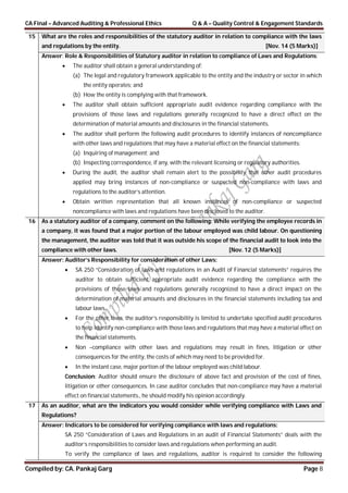 CA Final – Advanced Auditing & Professional Ethics Q & A – Quality Control & Engagement Standards
Compiled by: CA. Pankaj Garg Page 8
15 What are the roles and responsibilities of the statutory auditor in relation to compliance with the laws
and regulations by the entity. [Nov. 14 (5 Marks)]
Answer: Role & Responsibilities of Statutory auditor in relation to compliance of Laws and Regulations:
 The auditor shall obtain a general understanding of:
(a) The legal and regulatory framework applicable to the entity and the industry or sector in which
the entity operates; and
(b) How the entity is complying with that framework.
 The auditor shall obtain sufficient appropriate audit evidence regarding compliance with the
provisions of those laws and regulations generally recognized to have a direct effect on the
determination of material amounts and disclosures in the financial statements.
 The auditor shall perform the following audit procedures to identify instances of noncompliance
with other laws and regulations that may have a material effect on the financial statements:
(a) Inquiring of management; and
(b) Inspecting correspondence, if any, with the relevant licensing or regulatory authorities.
 During the audit, the auditor shall remain alert to the possibility that other audit procedures
applied may bring instances of non-compliance or suspected non-compliance with laws and
regulations to the auditor’s attention.
 Obtain written representation that all known instances of non-compliance or suspected
noncompliance with laws and regulations have been disclosed to the auditor.
16 As a statutory auditor of a company, comment on the following: While verifying the employee records in
a company, it was found that a major portion of the labour employed was child labour. On questioning
the management, the auditor was told that it was outside his scope of the financial audit to look into the
compliance with other laws. [Nov. 12 (5 Marks)]
Answer: Auditor’s Responsibility for consideration of other Laws:
 SA 250 “Consideration of laws and regulations in an Audit of Financial statements” requires the
auditor to obtain sufficient appropriate audit evidence regarding the compliance with the
provisions of those laws and regulations generally recognized to have a direct impact on the
determination of material amounts and disclosures in the financial statements including tax and
labour laws.
 For the other laws, the auditor’s responsibility is limited to undertake specified audit procedures
to help identify non-compliance with those laws and regulations that may have a material effect on
the financial statements.
 Non –compliance with other laws and regulations may result in fines, litigation or other
consequences for the entity, the costs of which may need to be provided for.
 In the instant case, major portion of the labour employed was child labour.
Conclusion: Auditor should ensure the disclosure of above fact and provision of the cost of fines,
litigation or other consequences. In case auditor concludes that non-compliance may have a material
effect on financial statements., he should modify his opinion accordingly.
17 As an auditor, what are the indicators you would consider while verifying compliance with Laws and
Regulations?
Answer: Indicators to be considered for verifying compliance with laws and regulations:
SA 250 “Consideration of Laws and Regulations in an audit of Financial Statements” deals with the
auditor’s responsibilities to consider laws and regulations when performing an audit.
To verify the compliance of laws and regulations, auditor is required to consider the following
 