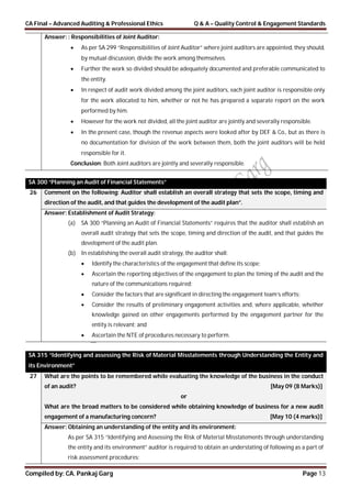 CA Final – Advanced Auditing & Professional Ethics Q & A – Quality Control & Engagement Standards
Compiled by: CA. Pankaj Garg Page 13
Answer: : Responsibilities of Joint Auditor:
 As per SA 299 “Responsibilities of Joint Auditor” where joint auditors are appointed, they should,
by mutual discussion, divide the work among themselves.
 Further the work so divided should be adequately documented and preferable communicated to
the entity.
 In respect of audit work divided among the joint auditors, each joint auditor is responsible only
for the work allocated to him, whether or not he has prepared a separate report on the work
performed by him.
 However for the work not divided, all the joint auditor are jointly and severally responsible.
 In the present case, though the revenue aspects were looked after by DEF & Co., but as there is
no documentation for division of the work between them, both the joint auditors will be held
responsible for it.
Conclusion: Both Joint auditors are jointly and severally responsible.
SA 300 “Planning an Audit of Financial Statements”
26 Comment on the following: Auditor shall establish an overall strategy that sets the scope, timing and
direction of the audit, and that guides the development of the audit plan”.
Answer: Establishment of Audit Strategy:
(a) SA 300 “Planning an Audit of Financial Statements” requires that the auditor shall establish an
overall audit strategy that sets the scope, timing and direction of the audit, and that guides the
development of the audit plan.
(b) In establishing the overall audit strategy, the auditor shall:
 Identify the characteristics of the engagement that define its scope;
 Ascertain the reporting objectives of the engagement to plan the timing of the audit and the
nature of the communications required;
 Consider the factors that are significant in directing the engagement team’s efforts;
 Consider the results of preliminary engagement activities and, where applicable, whether
knowledge gained on other engagements performed by the engagement partner for the
entity is relevant; and
 Ascertain the NTE of procedures necessary to perform.
SA 315 “Identifying and assessing the Risk of Material Misstatements through Understanding the Entity and
its Environment”
27 What are the points to be remembered while evaluating the knowledge of the business in the conduct
of an audit? [May 09 (8 Marks)]
or
What are the broad matters to be considered while obtaining knowledge of business for a new audit
engagement of a manufacturing concern? [May 10 (4 marks)]
Answer: Obtaining an understanding of the entity and its environment:
As per SA 315 “Identifying and Assessing the Risk of Material Misstatements through understanding
the entity and its environment” auditor is required to obtain an understating of following as a part of
risk assessment procedures:
 
