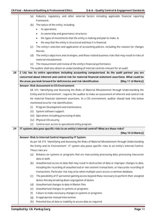 CA Final – Advanced Auditing & Professional Ethics Q & A – Quality Control & Engagement Standards
Compiled by: CA. Pankaj Garg Page 14
(a) Industry, regulatory, and other external factors including applicable financial reporting
framework.
(b) The nature of the entity, including:
 its operations;
 its ownership and governance structures;
 the types of investments that the entity is making and plan to make; &
 the way that the entity is structured and how it is financed;
(c) The entity’s selection and application of accounting policies, including the reasons for changes
thereto.
(d) The entity’s objectives and strategies, and those related business risks that may result in risks of
material misstatement.
(e) The measurement and review of the entity’s financial performance.
The auditor shall also obtain an understanding of internal controls relevant for an audit.
28 Z Ltd. has its entire operations including accounting computerised. As the audit partner you are
concerned about inherent and control risk for material financial statement assertions. What could be
the areas you look forward for deficiencies and risk identification. [May 11 (4 Marks)]
Answer: Risk Assessment in CIS Environment:
SA 315 “Identifying and Assessing the Risks of Material Misstatement through Understanding the
Entity and its Environment”, requires the auditor to make an assessment of inherent and control risk
for material financial statement assertions. In a CIS environment, auditor should look into below
mentioned area for risk identification:
(i) Program Development and maintenance.
(ii) System software support.
(iii) Operations including processing of data.
(iv) Physical CIS security.
(v) Control over access to specialized utility program.
29 IT systems also pose specific risks to an entity's internal control? What are those risks?
[May 10 (4 Marks)]
Answer: Risk to Internal Control imposed by IT System:
As per SA 315 “Identifying and Assessing the Risks of Material Misstatement through Understanding
the Entity and its Environment”, IT system also poses specific risks to an entity’s Internal Control.
These risks are:
(a) Reliance on systems or programs that are inaccurately processing data, processing inaccurate
data or both.
(b) Unauthorised access to data that may result in destruction of data or improper changes to data,
including the recording of unauthorized or non existent transactions, or inaccurate recording of
transactions. Particular risk may arise when multiple users access a common database.
(c) The possibility of IT personnel gaining access beyond those necessary to perform their assigned
duties thereby breaking down segregation of duties.
(d) Unauthorised changes to data in Master files
(e) Unauthorised changes to systems or programs.
(f) Failure to make necessary changes to systems or programs.
(g) In appropriate manual intervention
(h) Potential loss of data or inability to access data as required.
 