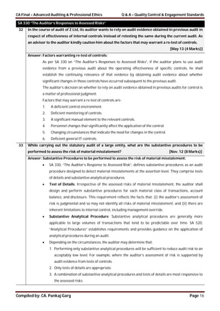 CA Final – Advanced Auditing & Professional Ethics Q & A – Quality Control & Engagement Standards
Compiled by: CA. Pankaj Garg Page 16
SA 330 “The Auditor’s Responses to Assessed Risks”
32 In the course of audit of Z Ltd, its auditor wants to rely on audit evidence obtained in previous audit in
respect of effectiveness of internal controls instead of retesting the same during the current audit. As
an advisor to the auditor kindly caution him about the factors that may warrant a re-test of controls.
[May 13 (4 Marks)]
Answer: Factors warranting re-test of controls:
As per SA 330 on “The Auditor’s Responses to Assessed Risks”, if the auditor plans to use audit
evidence from a previous audit about the operating effectiveness of specific controls, he shall
establish the continuing relevance of that evidence by obtaining audit evidence about whether
significant changes in those controls have occurred subsequent to the previous audit.
The auditor’s decision on whether to rely on audit evidence obtained in previous audits for control is
a matter of professional judgment.
Factors that may warrant a re-test of controls are-
1. A deficient control environment.
2. Deficient monitoring of controls.
3. A significant manual element to the relevant controls.
4. Personnel changes that significantly affect the application of the control.
5. Changing circumstances that indicate the need for changes in the control.
6. Deficient general IT-controls.
33 While carrying out the statutory audit of a large entity, what are the substantive procedures to be
performed to assess the risk of material misstatement? [Nov. 12 (8 Marks)]
Answer: Substantive Procedures to be performed to assess the risk of material misstatement:
 SA 330, “The Auditor’s Response to Assessed Risk”, defines substantive procedures as an audit
procedure designed to detect material misstatements at the assertion level. They comprise tests
of details and substantive analytical procedures.
 Test of Details: Irrespective of the assessed risks of material misstatement, the auditor shall
design and perform substantive procedures for each material class of transactions, account
balance, and disclosure. This requirement reflects the facts that: (i) the auditor’s assessment of
risk is judgmental and so may not identify all risks of material misstatement; and (ii) there are
inherent limitations to internal control, including management override.
 Substantive Analytical Procedure: Substantive analytical procedures are generally more
applicable to large volumes of transactions that tend to be predictable over time. SA 520,
“Analytical Procedures” establishes requirements and provides guidance on the application of
analytical procedures during an audit.
 Depending on the circumstances, the auditor may determine that:
1. Performing only substantive analytical procedures will be sufficient to reduce audit risk to an
acceptably low level. For example, where the auditor’s assessment of risk is supported by
audit evidence from tests of controls.
2. Only tests of details are appropriate.
3. A combination of substantive analytical procedures and tests of details are most responsive to
the assessed risks.
 