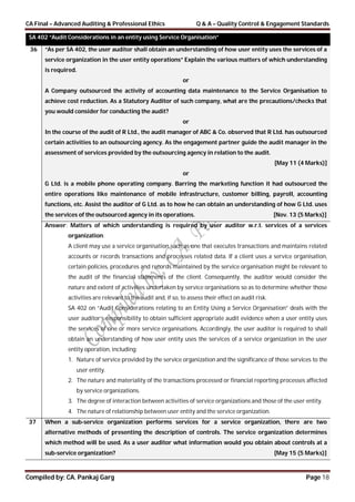 CA Final – Advanced Auditing & Professional Ethics Q & A – Quality Control & Engagement Standards
Compiled by: CA. Pankaj Garg Page 18
SA 402 “Audit Considerations in an entity using Service Organisation”
36 “As per SA 402, the user auditor shall obtain an understanding of how user entity uses the services of a
service organization in the user entity operations” Explain the various matters of which understanding
is required.
or
A Company outsourced the activity of accounting data maintenance to the Service Organisation to
achieve cost reduction. As a Statutory Auditor of such company, what are the precautions/checks that
you would consider for conducting the audit?
or
In the course of the audit of R Ltd., the audit manager of ABC & Co. observed that R Ltd. has outsourced
certain activities to an outsourcing agency. As the engagement partner guide the audit manager in the
assessment of services provided by the outsourcing agency in relation to the audit.
[May 11 (4 Marks)]
or
G Ltd. is a mobile phone operating company. Barring the marketing function it had outsourced the
entire operations like maintenance of mobile infrastructure, customer billing, payroll, accounting
functions, etc. Assist the auditor of G Ltd. as to how he can obtain an understanding of how G Ltd. uses
the services of the outsourced agency in its operations. [Nov. 13 (5 Marks)]
Answer: Matters of which understanding is required by user auditor w.r.t. services of a services
organization:
A client may use a service organisation such as one that executes transactions and maintains related
accounts or records transactions and processes related data. If a client uses a service organisation,
certain policies, procedures and records maintained by the service organisation might be relevant to
the audit of the financial statements of the client. Consequently, the auditor would consider the
nature and extent of activities undertaken by service organisations so as to determine whether those
activities are relevant to the audit and, if so, to assess their effect on audit risk.
SA 402 on “Audit Considerations relating to an Entity Using a Service Organisation” deals with the
user auditor’s responsibility to obtain sufficient appropriate audit evidence when a user entity uses
the services of one or more service organisations. Accordingly, the user auditor is required to shall
obtain an understanding of how user entity uses the services of a service organization in the user
entity operation, including:
1. Nature of service provided by the service organization and the significance of those services to the
user entity.
2. The nature and materiality of the transactions processed or financial reporting processes affected
by service organizations.
3. The degree of interaction between activities of service organizations and those of the user entity.
4. The nature of relationship between user entity and the service organization.
37 When a sub-service organization performs services for a service organization, there are two
alternative methods of presenting the description of controls. The service organization determines
which method will be used. As a user auditor what information would you obtain about controls at a
sub-service organization? [May 15 (5 Marks)]
 