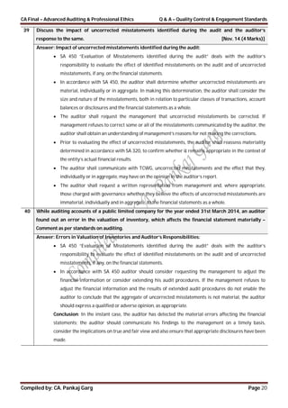 CA Final – Advanced Auditing & Professional Ethics Q & A – Quality Control & Engagement Standards
Compiled by: CA. Pankaj Garg Page 20
39 Discuss the impact of uncorrected misstatements identified during the audit and the auditor’s
response to the same. [Nov. 14 (4 Marks)]
Answer: Impact of uncorrected misstatements identified during the audit:
 SA 450 “Evaluation of Misstatements identified during the audit” deals with the auditor’s
responsibility to evaluate the effect of identified misstatements on the audit and of uncorrected
misstatements, if any, on the financial statements.
 In accordance with SA 450, the auditor shall determine whether uncorrected misstatements are
material, individually or in aggregate. In making this determination, the auditor shall consider the
size and nature of the misstatements, both in relation to particular classes of transactions, account
balances or disclosures and the financial statements as a whole.
 The auditor shall request the management that uncorrected misstatements be corrected. If
management refuses to correct some or all of the misstatements communicated by the auditor, the
auditor shall obtain an understanding of management’s reasons for not making the corrections.
 Prior to evaluating the effect of uncorrected misstatements, the auditor shall reassess materiality
determined in accordance with SA 320, to confirm whether it remains appropriate in the context of
the entity’s actual financial results.
 The auditor shall communicate with TCWG, uncorrected misstatements and the effect that they,
individually or in aggregate, may have on the opinion in the auditor’s report.
 The auditor shall request a written representation from management and, where appropriate,
those charged with governance whether they believe the effects of uncorrected misstatements are
immaterial, individually and in aggregate, to the financial statements as a whole.
40 While auditing accounts of a public limited company for the year ended 31st March 2014, an auditor
found out an error in the valuation of inventory, which affects the financial statement materially –
Comment as per standards on auditing.
Answer: Errors in Valuation of Inventories and Auditor’s Responsibilities:
 SA 450 “Evaluation of Misstatements identified during the audit” deals with the auditor’s
responsibility to evaluate the effect of identified misstatements on the audit and of uncorrected
misstatements, if any, on the financial statements.
 In accordance with SA 450 auditor should consider requesting the management to adjust the
financial information or consider extending his audit procedures. If the management refuses to
adjust the financial information and the results of extended audit procedures do not enable the
auditor to conclude that the aggregate of uncorrected misstatements is not material, the auditor
should express a qualified or adverse opinion, as appropriate.
Conclusion: In the instant case, the auditor has detected the material errors affecting the financial
statements; the auditor should communicate his findings to the management on a timely basis,
consider the implications on true and fair view and also ensure that appropriate disclosures have been
made.
 