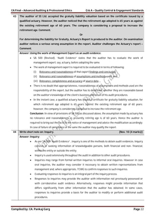 CA Final – Advanced Auditing & Professional Ethics Q & A – Quality Control & Engagement Standards
Compiled by: CA. Pankaj Garg Page 22
43 The auditor of SS Ltd. accepted the gratuity liability valuation based on the certificate issued by a
qualified actuary. However, the auditor noticed that the retirement age adopted is 65 years as against
the existing retirement age of 60 years. The company is considering a proposal to increase the
retirement age. Comment.
Or
For determining the liability for Gratuity, Actuary’s Report is produced to the auditor. On examination
auditor notices a serious wrong assumption in the report. Auditor challenges the Actuary’s report –
Comment.
Answer: Using the work of Management Expert as an audit evidence:
 SA 500 (Revised), “Audit Evidence” states that the auditor has to evaluate the work of
management expert, say, actuary, before adopting the same.
 The work of management expert is required to be evaluated in terms of following:
(i) Relevance and reasonableness of that expert findings and conclusion.
(ii) Relevance and reasonableness of assumptions and methods used; and
(iii) Relevance, completeness and accuracy of source data.
 There is no doubt that appropriateness, reasonableness of assumptions and methods used are the
responsibility of the expert, but the auditor has to determine whether they are reasonable based
on the auditor’s knowledge of the client’s business and result of his audit procedures.
 In the instant case, a qualified actuary has issued a certificate for gratuity liability valuation, for
which retirement age adopted is 65 years against the existing retirement age of 60 years;
however, the company is considering a proposal to increase the retirement age.
Conclusion: In view of provisions of SA 500 as discussed above, the assumption made by actuary has
no relevance and reasonableness as presently retiring age is of 60 years. Hence the auditor is
required to bring out the facts to the notice of management and advice the modification accordingly.
In case of failure of compliance of the same the auditor may qualify the report.
44 Write short note on: Inquiry. [Nov. 10 (4 marks)]
Answer: Inquiry:
 As per SA 500 “Audit Evidence” , inquiry is one of the methods to obtain audit evidences. Inquiry
consists of seeking information of knowledgeable persons, both financial and non- financial,
within the entity or outside the entity.
 Inquiry is used extensively throughout the audit in addition to other audit procedures.
 Inquiries may range from formal written inquiries to informal oral inquiries. However in case
oral inquiries, the auditor may consider it necessary to obtain written representations from
management and, where appropriate, TCWG to confirm responses to such inquiries.
 Evaluating responses to inquiries is an integral part of the inquiry process.
 Responses to inquiries may provide the auditor with information not previously possessed or
with corroborative audit evidence. Alternatively, responses might provide information that
differs significantly from other information that the auditor has obtained. In some cases,
responses to inquiries provide a basis for the auditor to modify or perform additional audit
procedures.
 