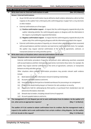 CA Final – Advanced Auditing & Professional Ethics Q & A – Quality Control & Engagement Standards
Compiled by: CA. Pankaj Garg Page 24
SA 505 “External Confirmation”
47 Write short note on: External Confirmations in audit. [Nov. 09 (4 Marks)]
Answer: External Confirmations:
 As per SA 505 external confirmation may be defined as Audit evidence obtained as a direct written
response to the auditor from a third party (the confirming party), in paper form, or by electronic
or other medium.
 External confirmations are of two types:
(a) Positive confirmation request – A request that the confirming party respond directly to the
auditor indicating whether the confirming party agrees or disagrees with the information in
the request, or providing the requested information.
(b) Negative confirmation request – A request that the confirming party respond directly to the
auditor only if the confirming party disagrees with the information provided in the request.
 External confirmation procedures frequently are relevant when addressing assertions associated
with account balances and their elements, but need not be restricted to these items. For example,
the auditor may request external confirmation of the terms of agreements, contracts, or
transactions between an entity and other parties.
48 Write short notes on Situations where external confirmations can be used.
Answer: Situations where external confirmations can be used:
External confirmation procedures frequently are relevant when addressing assertions associated
with account balances and their elements, but need not be restricted to these items. For example, the
auditor may request external confirmation of the terms of agreements, contracts, or transactions
between an entity and other parties.
Other situations where external confirmation procedures may provide relevant audit evidence
include:
(i) Bank balances and other information relevant to banking relationships.
(ii) Accounts receivable balances and terms.
(iii) Inventories held by third parties at bonded warehouses for processing or on consignment.
(iv) Property title deeds held by lawyers or financiers for safe custody or as security.
(v) Investments held for safekeeping by third parties, or purchased from stockbrokers but not
delivered at the balance sheet date.
(vi) Amounts due to lenders, including relevant terms of repayment.
(vii) Accounts payable balances and terms.
49 The management of S Ltd. Request you not to seek confirmation from its debtors. As the auditor of S
Ltd., what can be an appropriate response? [May 11 (6 Marks)]
or
The auditor of H Ltd. wanted to obtain confirmation from its creditors. But the management made a
request to the auditor not to seek confirmation from certain creditors citing disputes. Can the auditor
of H Ltd. Accede to this request? [May 13 (4 Marks)]
 