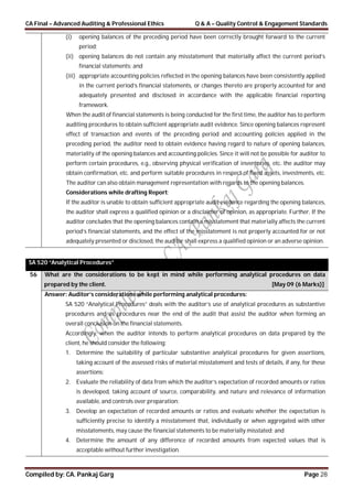 CA Final – Advanced Auditing & Professional Ethics Q & A – Quality Control & Engagement Standards
Compiled by: CA. Pankaj Garg Page 28
(i) opening balances of the preceding period have been correctly brought forward to the current
period;
(ii) opening balances do not contain any misstatement that materially affect the current period’s
financial statements; and
(iii) appropriate accounting policies reflected in the opening balances have been consistently applied
in the current period’s financial statements, or changes thereto are properly accounted for and
adequately presented and disclosed in accordance with the applicable financial reporting
framework.
When the audit of financial statements is being conducted for the first time, the auditor has to perform
auditing procedures to obtain sufficient appropriate audit evidence. Since opening balances represent
effect of transaction and events of the preceding period and accounting policies applied in the
preceding period, the auditor need to obtain evidence having regard to nature of opening balances,
materiality of the opening balances and accounting policies. Since it will not be possible for auditor to
perform certain procedures, e.g., observing physical verification of inventories, etc. the auditor may
obtain confirmation, etc. and perform suitable procedures in respect of fixed assets, investments, etc.
The auditor can also obtain management representation with regards to the opening balances.
Considerations while drafting Report:
If the auditor is unable to obtain sufficient appropriate audit evidence regarding the opening balances,
the auditor shall express a qualified opinion or a disclaimer of opinion, as appropriate. Further, If the
auditor concludes that the opening balances contain a misstatement that materially affects the current
period’s financial statements, and the effect of the misstatement is not properly accounted for or not
adequately presented or disclosed, the auditor shall express a qualified opinion or an adverse opinion.
SA 520 “Analytical Procedures”
56 What are the considerations to be kept in mind while performing analytical procedures on data
prepared by the client. [May 09 (6 Marks)]
Answer: Auditor’s considerations while performing analytical procedures:
SA 520 “Analytical Procedures” deals with the auditor’s use of analytical procedures as substantive
procedures and as procedures near the end of the audit that assist the auditor when forming an
overall conclusion on the financial statements.
Accordingly, when the auditor intends to perform analytical procedures on data prepared by the
client, he should consider the following:
1. Determine the suitability of particular substantive analytical procedures for given assertions,
taking account of the assessed risks of material misstatement and tests of details, if any, for these
assertions;
2. Evaluate the reliability of data from which the auditor’s expectation of recorded amounts or ratios
is developed, taking account of source, comparability, and nature and relevance of information
available, and controls over preparation;
3. Develop an expectation of recorded amounts or ratios and evaluate whether the expectation is
sufficiently precise to identify a misstatement that, individually or when aggregated with other
misstatements, may cause the financial statements to be materially misstated; and
4. Determine the amount of any difference of recorded amounts from expected values that is
acceptable without further investigation.
 