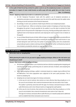 CA Final – Advanced Auditing & Professional Ethics Q & A – Quality Control & Engagement Standards
Compiled by: CA. Pankaj Garg Page 29
57 In the audit of Hotel Great Hay Limited its auditor wants to use the analytical procedure as substantive
procedure in respect of room rental income as well as pay roll costs, guide him as to how it can be
done. [Nov. 13 (4 Marks)]
Answer: Applying analytical procedures as substantive procedures:
 SA 520 “Analytical Procedures” deals with the auditor’s use of analytical procedures as
substantive procedures and as procedures near the end of the audit that assist the auditor when
forming an overall conclusion on the financial statements.
 Accordingly, in some cases, predictive model may be effective as an analytical procedure.
 In case of Payroll cost - Where an entity has a known number of employees at fixed rates of pay
throughout the period, it may be possible for the auditor to use this data to estimate the total
payroll costs for the period with a high degree of accuracy, thereby providing audit evidence for a
significant item in the financial statements and reducing the need to perform tests of details on
the payroll.
 In case of Room Rental Income of Hotel, different types of analytical procedures provide different
levels of assurance. Analytical procedures involving the prediction of total rental income in case
of hotel taking the room tariff rates, the number of rooms and vacancy rates into consideration,
can provide persuasive evidence and may eliminate the need for further verification by means of
tests of details, provided the elements are appropriately verified.
SA 530 “Audit Sampling”
58 Write short note on: Sampling Risk.
or
While planning the audit of S Ltd. you want to apply sampling techniques. What are the risk factors you
should keep in mind? [May 10 (4 marks)]
Answer: Risk Factors while Sampling technique:
 SA 530 deals with the auditor’s use of statistical and non-statistical sampling when designing and
selecting the audit sample, performing tests of controls and tests of details, and evaluating the
results from the sample.
 While using sampling technique, auditor’s conclusion based on a sample may be different from
the conclusion if the entire population were subjected to the same audit procedure. This is
known as sampling risk.
 Sampling risk can lead to two types of erroneous conclusions:
1. In the case of a test of controls, that controls are more effective than they actually are, or in
the case of a test of details, that a material misstatement does not exist when in fact it does.
The auditor is primarily concerned with this type of erroneous conclusion because it affects
audit effectiveness and is more likely to lead to an inappropriate audit opinion.
2. In the case of a test of controls, that controls are less effective than they actually are, or in the
case of a test of details, that a material misstatement exists when in fact it does not.
This type of erroneous conclusion affects audit efficiency as it would usually lead to additional
work to establish that initial conclusions were incorrect.
 