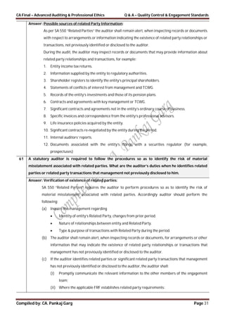 CA Final – Advanced Auditing & Professional Ethics Q & A – Quality Control & Engagement Standards
Compiled by: CA. Pankaj Garg Page 31
Answer: Possible sources of related Party Information:
As per SA 550 “Related Parties” the auditor shall remain alert, when inspecting records or documents
with respect to arrangements or information indicating the existence of related party relationships or
transactions, not previously identified or disclosed to the auditor.
During the audit, the auditor may inspect records or documents that may provide information about
related party relationships and transactions, for example:
1. Entity income tax returns.
2. Information supplied by the entity to regulatory authorities.
3. Shareholder registers to identify the entity’s principal shareholders.
4. Statements of conflicts of interest from management and TCWG.
5. Records of the entity’s investments and those of its pension plans.
6. Contracts and agreements with key management or TCWG.
7. Significant contracts and agreements not in the entity’s ordinary course of business.
8. Specific invoices and correspondence from the entity’s professional advisors.
9. Life insurance policies acquired by the entity.
10. Significant contracts re-negotiated by the entity during the period.
11. Internal auditors’ reports.
12. Documents associated with the entity’s filings with a securities regulator (for example,
prospectuses)
61 A statutory auditor is required to follow the procedures so as to identify the risk of material
misstatement associated with related parties. What are the auditor’s duties when he identifies related
parties or related party transactions that management not previously disclosed to him.
Answer: Verification of existence of related parties:
SA 550 “Related Parties” requires the auditor to perform procedures so as to identify the risk of
material misstatement associated with related parties. Accordingly auditor should perform the
following:
(a) Inquire the management regarding
 Identity of entity’s Related Party, changes from prior period.
 Nature of relationships between entity and Related Party.
 Type & purpose of transactions with Related Party during the period.
(b) The auditor shall remain alert, when inspecting records or documents, for arrangements or other
information that may indicate the existence of related party relationships or transactions that
management has not previously identified or disclosed to the auditor.
(c) If the auditor identifies related parties or significant related party transactions that management
has not previously identified or disclosed to the auditor, the auditor shall:
(i) Promptly communicate the relevant information to the other members of the engagement
team;
(ii) Where the applicable FRF establishes related party requirements:
 