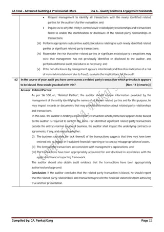 CA Final – Advanced Auditing & Professional Ethics Q & A – Quality Control & Engagement Standards
Compiled by: CA. Pankaj Garg Page 32
 Request management to identify all transactions with the newly identified related
parties for the auditor’s further evaluation; and
 Inquire as to why the entity’s controls over related party relationships and transactions
failed to enable the identification or disclosure of the related party relationships or
transactions;
(iii) Perform appropriate substantive audit procedures relating to such newly identified related
parties or significant related party transactions;
(iv) Reconsider the risk that other related parties or significant related party transactions may
exist that management has not previously identified or disclosed to the auditor, and
perform additional audit procedures as necessary; and
(v) If the non-disclosure by management appears intentional (and therefore indicative of a risk
of material misstatement due to fraud), evaluate the implications for the audit.
62 In the course of your audit you have come across a related party transaction which prima facie appears
to be biased. How would you deal with this? [Nov. 14 (4 marks)]
Answer: Related Parties:
As per SA 550 on, “Related Parties”, the auditor should review information provided by the
management of the entity identifying the names of all known related parties and for this purpose, he
may inspect records or documents that may provide information about related party relationships
and transactions.
In this case, the auditor is finding a related party transaction which prima facie appears to be biased.
So the auditor is required to confirm the same. For identified significant related party transactions
outside the entity’s normal course of business, the auditor shall inspect the underlying contracts or
agreements, if any, and evaluate whether:
(i) The business rationale (or lack thereof) of the transactions suggests that they may have been
entered into to engage in fraudulent financial reporting or to conceal misappropriation of assets,
(ii) The terms of the transactions are consistent with management’s explanations; and
(iii) The transactions have been appropriately accounted for and disclosed in accordance with the
applicable financial reporting framework.
The auditor should also obtain audit evidence that the transactions have been appropriately
authorised and approved.
Conclusion: If the auditor concludes that the related party transaction is biased, he should report
that the related party relationships and transactions prevent the financial statements from achieving
true and fair presentation.
 