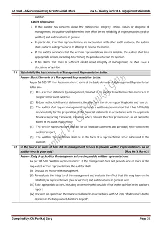 CA Final – Advanced Auditing & Professional Ethics Q & A – Quality Control & Engagement Standards
Compiled by: CA. Pankaj Garg Page 38
auditor.
Extent of Reliance:
 If the auditor has concerns about the competence, integrity, ethical values or diligence of
management, the auditor shall determine their effect on the reliability of representations (oral or
written) and audit evidence in general.
 In particular, if written representations are inconsistent with other audit evidence, the auditor
shall perform audit procedures to attempt to resolve the matter.
 If the auditor concludes that the written representations are not reliable, the auditor shall take
appropriate actions, including determining the possible effect on the opinion
 If he claims that there is sufficient doubt about integrity of management, he shall issue a
disclaimer of opinion.
71 State briefly the basic elements of Management Representation Letter.
Answer: Basic Elements of a Management Representation Letter:
As per SA 580 “Written Representations”, some of the basic elements of a Management Representation
letter are-
(1) It is a written statement by management provided to the auditor to confirm certain matters or to
support other audit evidence.
(2) It does not include financial statements, the assertions therein, or supporting books and records.
(3) The auditor shall request management to provide a written representation that it has fulfilled its
responsibility for the preparation of the financial statements in accordance with the applicable
financial reporting framework, including where relevant their fair presentation, as set out in the
terms of the audit engagement.
(4) The written representations shall be for all financial statements and period(s) referred to in the
auditor’s report.
(5) The written representations shall be in the form of a representation letter addressed to the
auditor.
72 In the course of audit of ABC Ltd. its management refuses to provide written representations. As an
auditor what is your duty? [May 10 (4 Marks)]
Answer: Duty of an Auditor if management refuses to provide written representations:
As per SA 580 “Written Representations”, if the management does not provide one or more of the
requested written representations, the auditor shall:
(i) Discuss the matter with management,
(ii) Re-evaluate the Integrity of the management and evaluate the effect that this may have on the
reliability of representations (oral or written) and audit evidence in general, and
(iii) Take appropriate actions, including determining the possible effect on the opinion in the auditor’s
report.
(iv) Disclaim an opinion on the financial statements in accordance with SA 705 “Modifications to the
Opinion in the Independent Auditor’s Report”.
 