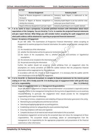 CA Final – Advanced Auditing & Professional Ethics Q & A – Quality Control & Engagement Standards
Compiled by: CA. Pankaj Garg Page 43
REPORT
Review Assignment Statutory Audit
Report of Review Assignment is addressed to
the board.
Statutory Audit Report is Addressed to the
members.
Format of Report of Review Assignment is
wholly discretionary.
Statutory Audit Report is on true and fair view
and as per prescribed Format.
Report of Review Assignment is private report Statutory Audit Reports are in public domain.
79 T & Co. wants to issue a prospectus, to provide potential investors with information about future
expectations of the Company. You are hired by T & Co. to examine the projected financial statements
and give report thereon. What things you will consider before accepting the audit engagement and
what audit evidence will be obtained for reporting on projected financial statements?
Answer: Acceptance of Engagement
As per SAE 3400, “The Examination of Prospective Financial Information”, before accepting an
engagement to examine prospective financial information, the auditor would consider, amongst other
things:
(1) the intended use of the information;
(2) whether the information will be for general or limited distribution;
(3) the nature of the assumptions, that is, whether they are best-estimates or hypothetical
assumptions;
(4) the elements to be included in the information; and
(5) the period covered by the information.
Further, the auditor should not accept, or should withdraw from, an engagement when the
assumptions are clearly unrealistic or when the auditor believes that the prospective financial
information will be inappropriate for its intended use.
In accordance with SA 210, “Terms of Audit Engagement”, it is necessary that the auditor and the
client should agree on the terms of the engagement.
80 C & Co. hired Mr. A, Chartered Accountant, to compile its financial statements for the interim period
ending on 31st Dec. 2014. Kindly assist Mr. A in drafting scope of engagement letter with specific focus
on C & Co. responsibility. [Nov. 13 (4 Marks)]
Answer: Scope of engagement letter w.r.t. Management Responsibilities:
As per SRS 4410 “Engagement to Compile Financial Information” an accountant is required to send an
engagement letter to the management listing therein the key terms of appointments so as to avoid any
misunderstanding. In particular, the engagement letter should provide for the management
responsibility with respect to followings:
 Ensuring correctness, completeness and reliability of financial information generated in the entity.
 Maintaining Accounting Records and Internal Controls
 Selecting and applying appropriate accounting policies.
 Establishing controls for safeguarding the assets and detecting frauds.
 Ensuring compliance with laws and regulation
 Complete disclosure of all material and relevant information to the accountant.
A compilation engagement carried out by the accountant does not relieve the management of these
responsibilities. The accountant should, accordingly, obtain an acknowledgement from the
management of its responsibility for the appropriate preparation and presentation of the financial
statements or other information.
 