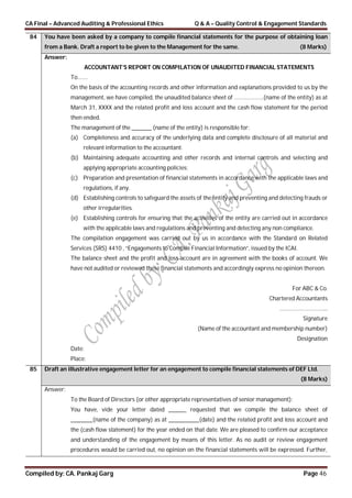 CA Final – Advanced Auditing & Professional Ethics Q & A – Quality Control & Engagement Standards
Compiled by: CA. Pankaj Garg Page 46
84 You have been asked by a company to compile financial statements for the purpose of obtaining loan
from a Bank. Draft a report to be given to the Management for the same. (8 Marks)
Answer:
ACCOUNTANT’S REPORT ON COMPILATION OF UNAUDITED FINANCIAL STATEMENTS
To…….
On the basis of the accounting records and other information and explanations provided to us by the
management, we have compiled, the unaudited balance sheet of ………………..(name of the entity) as at
March 31, XXXX and the related profit and loss account and the cash flow statement for the period
then ended.
The management of the _________ (name of the entity) is responsible for:
(a) Completeness and accuracy of the underlying data and complete disclosure of all material and
relevant information to the accountant.
(b) Maintaining adequate accounting and other records and internal controls and selecting and
applying appropriate accounting policies;
(c) Preparation and presentation of financial statements in accordance with the applicable laws and
regulations, if any.
(d) Establishing controls to safeguard the assets of the entity and preventing and detecting frauds or
other irregularities.
(e) Establishing controls for ensuring that the activities of the entity are carried out in accordance
with the applicable laws and regulations and preventing and detecting any non compliance.
The compilation engagement was carried out by us in accordance with the Standard on Related
Services (SRS) 4410 , “Engagements to Compile Financial Information”, issued by the ICAI.
The balance sheet and the profit and loss account are in agreement with the books of account. We
have not audited or reviewed these financial statements and accordingly express no opinion thereon.
For ABC & Co.
Chartered Accountants
…………………………...
Signature
(Name of the accountant and membership number)
Designation
Date:
Place:
85 Draft an illustrative engagement letter for an engagement to compile financial statements of DEF Ltd.
(8 Marks)
Answer:
To the Board of Directors (or other appropriate representatives of senior management):
You have, vide your letter dated ________ requested that we compile the balance sheet of
__________(name of the company) as at ______________(date) and the related profit and loss account and
the (cash flow statement) for the year ended on that date. We are pleased to confirm our acceptance
and understanding of the engagement by means of this letter. As no audit or review engagement
procedures would be carried out, no opinion on the financial statements will be expressed. Further,
 